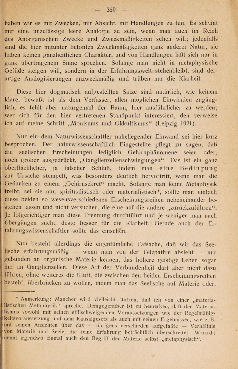 haben wir es mit Zwecken, mit Absicht, mit Handlungen zu tun. Es scheint mir eine unzulässige leere Analogie zu sein, wenn man auch im Reich des Anorganischen Zwecke und Zweckmäßigkeiten sehen will; jedenfalls sind die hier mitunter betonten Zweckmäßigkeiten ganz anderer Natur, sie haben keinen ganzheitlichen Charakter, und von Handlungen läßt sich nur in ganz übertragenem Sinne sprechen. Solange man nicht in metaphysische Gefilde steigen will, sondern in der Erfahrungswelt stehenbleibt, sind der¬ artige Analogisierungen unzweckmäßig und trüben nur die Klarheit. Diese hier dogmatisch aufgestellten Sätze sind natürlich, wie keinem klarer bewußt ist als dem Verfasser, allen möglichen Einwänden zugäng¬ lich, es fehlt aber naturgemäß der Raum, hier ausführlicher zu werden; wer sich für den hier vertretenen Standpunkt interessiert, den verweise ich auf meine Schrift „Monismus und Okkultismus“ (Leipzig 1921). I Nur ein dem Naturwissenschaftler naheliegender Einwand sei hier kurz besprochen. Der naturwissenschaftlich Eingestellte pflegt zu sagen, daß die seelischen Erscheinungen lediglich Gehirnphänomene seien oder, noch gröber ausgedrückt, „Ganglienzellenschwingungen“. Das ist ein ganz oberflächlicher, ja falscher Schluß, indem man eine Bedingung zur Ursache stempelt, was besonders deutlich hervortritt, wenn man die Gedanken zu einem „Gehirnsekret“ macht. Solange man keine Metaphysik treibt, sei sie nun spiritualistisch oder materialistisch*, sollte man einfach diese beiden so wesensverschiedenen Erscheinungsreihen nebeneinander be¬ stehen lassen und nicht versuchen, die eine auf die andere „zurückzuführen“. , Je folgerichtiger man diese Trennung durchführt und je weniger man nach Übergängen sucht, desto besser für die Klarheit. Gerade auch der Er¬ fahrungswissenschaftler sollte das einsehen. Nun besteht allerdings die eigentümliche Tatsache, daß wir das See¬ lische erfahrungsmäßig — wenn man von der Telepathie absieht — nur gebunden an organische Materie kennen, das höhere geistige Leben sogar nur an Ganglienzellen. Diese Art der Verbundenheit darf aber nicht dazu führen, ohne weiteres die Kluft, die zwischen den beiden Erscheinungsreihen besteht, überbrücken zu wollen, indem man das Seelische auf Materie oder, Anmerkung: Mancher wird vielleicht stutzen, daß ich von einer „materia¬ listischen Metaphysik“ spreche. Demgegenüber ist zu bemerken, daß der Materia¬ lismus sowohl mit seinen stillschweigenden Voraussetzungen wie der Regelmäßig- keitsvoraussetzung und dem Kausalgesetz als auch mit seinen Ergebnissen, wie z. B. mit seinen Ansichten über das — übrigens verschieden aufgefaßte — Verhältnis von Materie und Seele, die reine Erfahrung beträchtlich überschreitet. Wundt i nennt irgendwo einmal auch den Begriff der Materie selbst. „metaphysisch“.