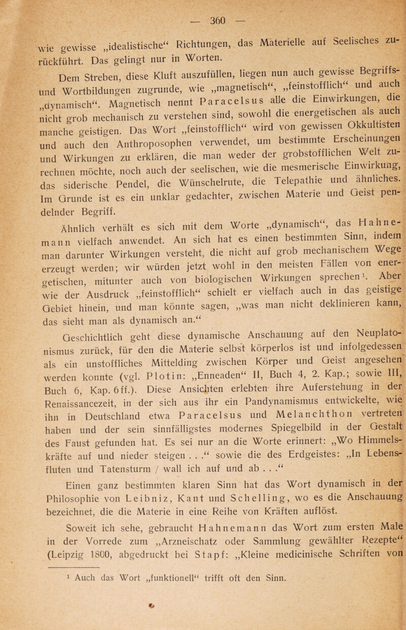 wie gewisse „idealistische“ Richtungen, das Materielle auf Seelisches zu- rückführt. Das gelingt nur in Worten. Dem Streben, diese Kluft auszufüllen, liegen nun auch gewisse Begnffs- und Wortbildungen zugrunde, wie „magnetisch“, „feinstoffhch und auc „dynamisch“. Magnetisch nennt Paracelsus alle die Einwirkungen, die nicht grob mechanisch zu verstehen sind, sowohl die energetischen als auch manche geistigen. Das Wort „feinstofflich“ wird von gewissen Okkultisten und auch den Anthroposophen verwendet, um bestimmte Erscheinungen und Wirkungen zu erklären, die man weder der grobstofflichen Welt zu¬ rechnen möchte, noch auch der seelischen, wie die mesmerische Einwirkung, das siderische Pendel, die Wünschelrute, die Telepathie und ähnliches. Im Grunde ist es ein unklar gedachter, zwischen Materie und ueist pen- delnder Begriff. Ähnlich verhält es sich mit dem Worte „dynamisch“, das H ahne¬ mann vielfach anwendet. An sich hat es einen bestimmten Sinn, indem man darunter Wirkungen versteht, die nicht auf grob mechanischem Wege erzeugt werden; wir würden jetzt wohl in den meisten Fällen von ener¬ getischen, mitunter auch von biologischen Wirkungen sprechen1. Aber wie der Ausdruck „feinstofflich“ schielt er vielfach auch in das geistige Gebiet hinein, und man könnte sagen, „was man nicht deklinieren kann, das sieht man als dynamisch an.“ Geschichtlich geht diese dynamische Anschauung auf den Neuplato¬ nismus zurück, für den die Materie selbst körperlos ist und infolgedessen als ein unstoffliches Mittelding zwischen Körper und Geist angesehen werden konnte (vgl. Plot in: „Enneaden“ II, Buch 4, 2. Kap.; sowie III, Buch 6, Kap. 6ff.). Diese Ansichten erlebten ihre Auferstehung in der Renaissancezeit, in der sich aus ihr ein Pandynamismus entwickelte, wie ihn in Deutschland etwa Paracelsus und Me 1 anchthon vertreten haben und der sein sinnfälligstes modernes Spiegelbild in der Gestalt des Faust gefunden hat. Es sei nur an die Worte erinnert: „Wo Himmels¬ kräfte auf und nieder steigen . . .“ sowie die des Erdgeistes: „In Lebens¬ fluten und Tatensturm / wall ich auf und ab . . .“ Einen ganz bestimmten klaren Sinn hat das Wort dynamisch in der Philosophie von Leibniz, Kant und Schelling, wo es die Anschauung bezeichnet, die die Materie in eine Reihe von Kräften auflöst. Soweit ich sehe, gebraucht Hahnemann das Wort zum ersten Male in der Vorrede zum „Arzneischatz oder Sammlung gewählter Rezepte“ (Leipzig 1800, abgedruckt bei Stapf: „Kleine medicinische Schriften von 1 Auch das Wort „funktionell“ trifft oft den Sinn.