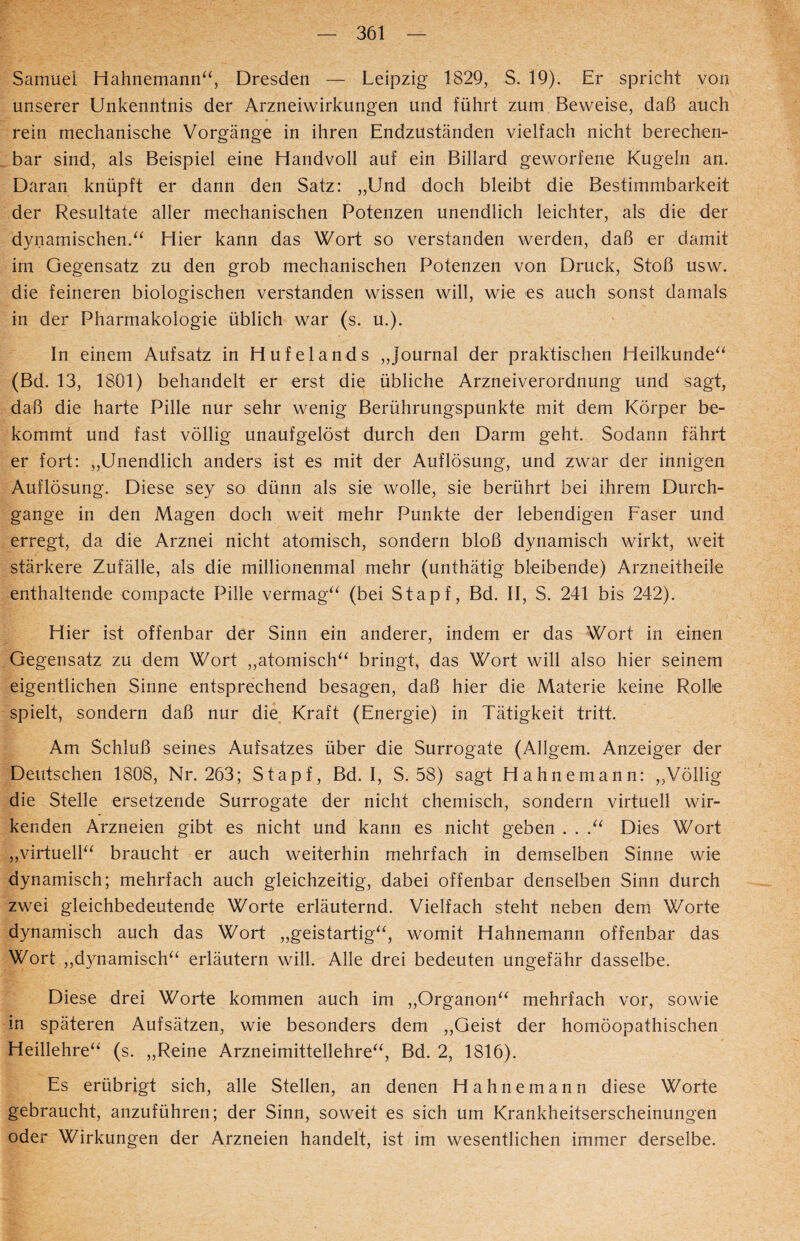 Samuel Hahnemann“, Dresden — Leipzig 1829, S. 19). Er spricht von unserer Unkenntnis der Arzneiwirkungen und führt zum Beweise, daß auch rein mechanische Vorgänge in ihren Endzuständen vielfach nicht berechen¬ bar sind, als Beispiel eine Handvoll auf ein Billard geworfene Kugeln an. Daran knüpft er dann den Satz: „Und doch bleibt die Bestimmbarkeit der Resultate aller mechanischen Potenzen unendlich leichter, als die der dynamischen.“ Hier kann das Wort so verstanden werden, daß er damit im Gegensatz zu den grob mechanischen Potenzen von Druck, Stoß usw. die feineren biologischen verstanden wissen will, wie es auch sonst damals in der Pharmakologie üblich war (s. u.). In einem Aufsatz in Hufelands „Journal der praktischen Heilkunde“ (Bd. 13, 1801) behandelt er erst die übliche Arzneiverordnung und sagt, daß die harte Pille nur sehr wenig Berührungspunkte mit dem Körper be¬ kommt und fast völlig unaufgelöst durch den Darm geht. Sodann fährt er fort: „Unendlich anders ist es mit der Auflösung, und zwar der innigen Auflösung. Diese sey so dünn als sie wolle, sie berührt bei ihrem Durch¬ gänge in den Magen doch weit mehr Punkte der lebendigen Faser und erregt, da die Arznei nicht atomisch, sondern bloß dynamisch wirkt, weit stärkere Zufälle, als die millionenmal mehr (unthätig bleibende) Arzneitheile enthaltende compacte Pille vermag“ (bei Stapf, Bd. II, S. 241 bis 242). Hier ist offenbar der Sinn ein anderer, indem er das Wort in einen Gegensatz zu dem Wort „atomisch“ bringt, das Wort will also hier seinem eigentlichen Sinne entsprechend besagen, daß hier die Materie keine Rolle spielt, sondern daß nur die Kraft (Energie) in Tätigkeit tritt. Am Schluß seines Aufsatzes über die Surrogate (Allgem. Anzeiger der Deutschen 1808, Nr. 263; Stapf, Bd. I, S. 58) sagt Hahnemann: „Völlig die Stelle ersetzende Surrogate der nicht chemisch, sondern virtuell wir¬ kenden Arzneien gibt es nicht und kann es nicht geben . . .“ Dies Wort „virtuell“ braucht er auch weiterhin mehrfach in demselben Sinne wie dynamisch; mehrfach auch gleichzeitig, dabei offenbar denselben Sinn durch zwei gleichbedeutende Worte erläuternd. Vielfach steht neben dem Worte dynamisch auch das Wort „geistartig“, womit Hahnemann offenbar das Wort „dynamisch“ erläutern will. Alle drei bedeuten ungefähr dasselbe. Diese drei Worte kommen auch im „Organon“ mehrfach vor, sowie in späteren Aufsätzen, wie besonders dem „Geist der homöopathischen Heillehre“ (s. „Reine Arzneimittellehre“, Bd. 2, 1816). Es erübrigt sich, alle Stellen, an denen Hahnemann diese Worte gebraucht, anzuführen; der Sinn, soweit es sich um Krankheitserscheinungen oder Wirkungen der Arzneien handelt, ist im wesentlichen immer derselbe.