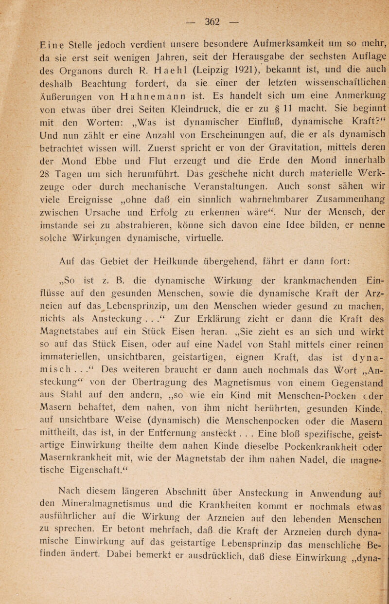 Eine Stelle jedoch verdient unsere besondere Aufmerksamkeit um so mehr, da sie erst seit wenigen Jahren, seit der Herausgabe der sechsten Auflage des Organons durch R. Haehl (Leipzig 1921), bekannt ist, und die auch deshalb Beachtung fordert, da sie einer der letzten wissenschaftlichen Äußerungen von Hahne mann ist. Es handelt sich um eine Anmerkung von etwas über drei Seiten Kleindruck, die er zu § 11 macht. Sie beginnt mit den Worten: „Was ist dynamischer Einfluß, dynamische Kraft?“ Und nun zählt er eine Anzahl von Erscheinungen auf, die er als dynamisch betrachtet wissen will. Zuerst spricht er von der Gravitation, mittels deren der Mond Ebbe und Flut erzeugt und die Erde den Mond innerhalb 28 Tagen um sich herumführt. Das geschehe nicht durch materielle Werk¬ zeuge oder durch mechanische Veranstaltungen. Auch sonst sähen wir viele Ereignisse „ohne daß ein sinnlich wahrnehmbarer Zusammenhang zwischen Ursache und Erfolg zu erkennen wäre“. Nur der Mensch, der imstande sei zu abstrahieren, könne sich davon eine Idee bilden, er nenne solche Wirkungen dynamische, virtuelle. Auf das Gebiet der Heilkunde übergehend, fährt er dann fort: „So ist z. B. die dynamische Wirkung der krankmachenden Ein¬ flüsse auf den gesunden Menschen, sowie die dynamische Kraft der Arz¬ neien auf das Lebensprinzip, um den Menschen wieder gesund zu machen, nichts als Ansteckung . . .“ Zur Erklärung zieht er dann die Kraft des Magnetstabes auf ein Stück Eisen heran. „Sie zieht es an sich und wirkt so auf das Stück Eisen, oder auf eine Nadel von Stahl mittels einer reinen immateriellen, unsichtbaren, geistartigen, eignen Kraft, das ist dyna¬ misch . . .“ Des weiteren braucht er dann auch nochmals das Wort „An¬ steckung“ von der Übertragung des Magnetismus von einem Gegenstand aus Stahl auf den andern, „so wie ein Kind mit Menschen-Pocken cder Masern behaftet, dem nahen, von ihm nicht berührten, gesunden Kinde, auf unsichtbare Weise (dynamisch) die Menschenpocken oder die Masern mittheilt, das ist, in der Entfernung ansteckt . . . Eine bloß spezifische, geist¬ artige Einwirkung theilte dem nahen Kinde dieselbe Pockenkrankheit oder Masernkrankheit mit, wie der Magnetstab der ihm nahen Nadel, die magne¬ tische Eigenschaft.“ Nach diesem längeren Abschnitt über Ansteckung in Anwendung auf den Mineralmagnetismus und die Krankheiten kommt er nochmals etwas ausführlicher auf die Wirkung der Arzneien auf den lebenden Menschen zu spiechen. Er betont mehrfach, daß die Kraft der Arzneien durch dyna¬ mische Einwirkung auf das geistartige Lebensprinzip das menschliche Be- finden ändert. Dabei bemerkt er ausdrücklich, daß diese Einwirkung „dyna-