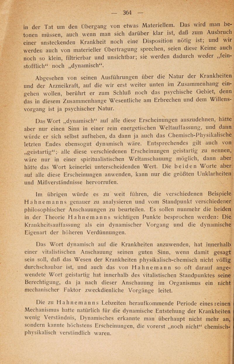 in der Tat um den Übergang von etwas Materiellem. Das wird man be¬ tonen müssen, auch wenn man sich darüber klar ist, daß zum Ausbruch einer ansteckenden Krankheit noch eine Disposition nötig ist; und wir werden auch von materieller Übertragung sprechen, seien diese Keime auch noch so klein, filtrierbar und unsichtbar; sie werden dadurch weder „fein¬ stofflich noch „dynamische Abgesehen von seinen Ausführungen über die Natur der Krankheiten und der Arzneikraft, auf die wir erst weiter unten im Zusammenhang ein- gehen wollen, berührt er zum Schluß noch das psychische Gebiet, denn das in diesem Zusammenhänge Wesentliche am Erbrechen und dem Willens¬ vorgang ist ja psychischer Natur. Das Wort „dynamisch auf alle diese Erscheinungen auszudehnen, hätte aber nur einen Sinn in einer rein energetischen Weltauffassung, und dann würde er sich selbst aufheben, da dann ja auch das Chemisch-Physikalische letzten Endes ebensogut dynamisch wäre. Entsprechendes gilt auch von „geistartig; alle diese verschiedenen Erscheinungen geistartig zu nennen, wäre nur in einer spiritualistischen Weltanschauung möglich, dann aber hätte das Wort keinerlei unterscheidenden Wert. Die beiden Worte aber auf alle diese Erscheinungen anwenden, kann nur die größten Unklarheiten und Mißverständnisse hervorrufen. Im übrigen würde es zu weit führen, die verschiedenen Beispiele Hahnemanns genauer zu analysieren und vom Standpunkt verschiedener philosophischer Anschauungen zu beurteilen. Es sollen nunmehr die beiden in der Theorie Hahnemanns wichtigen Punkte besprochen werden: Die Krankheitsauffassung als ein dynamischer Vorgang und die dynamische Eigenart der höheren Verdünnungen. Das Wort dynamisch auf die Krankheiten anzuwenden, hat innerhalb einer vitalistischen Anschauung seinen guten Sinn, wenn damit gesagt sein soll, daß das Wesen der Krankheiten physikalisch-chemisch nicht völlig durchschaubar ist, und auch das von Hahnemann so oft darauf ange¬ wendete Wort geistartig hat innerhalb des vitalistischen Standpunktes seine Berechtigung, da ja nach dieser Anschauung im Organismus ein nicht mechanischer Faktor zweckdienliche Vorgänge leitet. /'• V o'-' ! Die zu Hahnemanns Lebzeiten herauf kommende Periode eines reinen Mechanismus hatte natürlich für die dynamische Entstehung der Krankheiten wenig Verständnis, Dynamisches erkannte man überhaupt nicht mehr an, sondern kannte höchstens Erscheinungen, die vorerst „noch nicht chemisch¬ physikalisch verständlich waren.