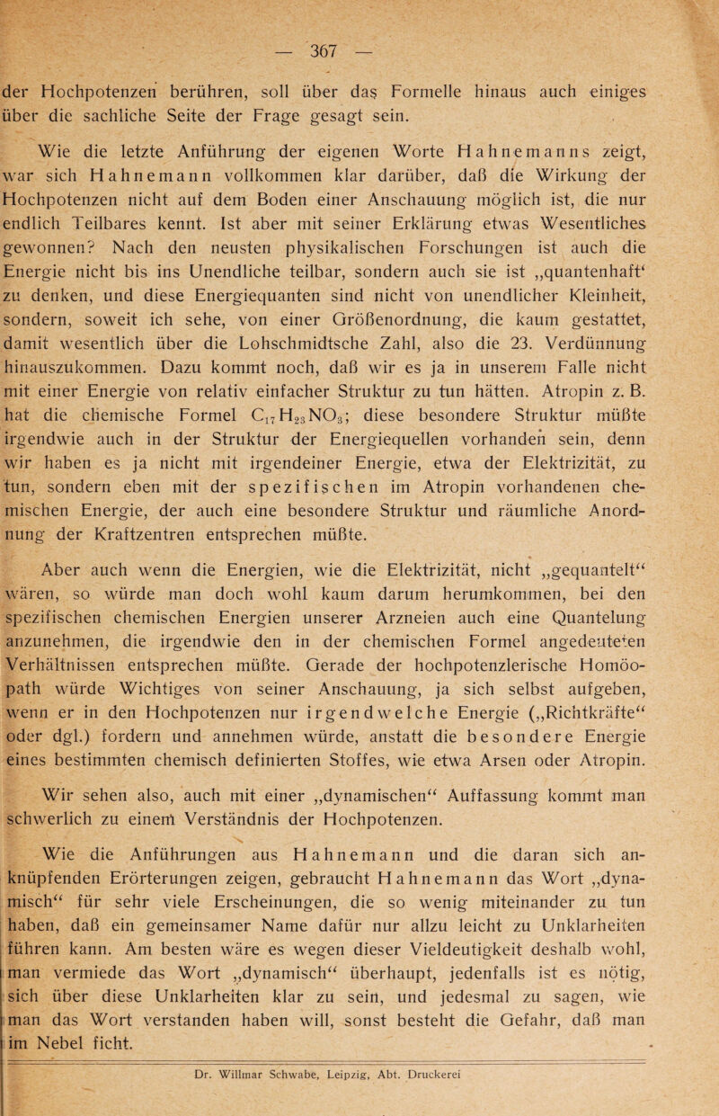 der Hochpotenzen berühren, soll über da$ Formelle hinaus auch einiges über die sachliche Seite der Frage gesagt sein. Wie die letzte Anführung der eigenen Worte Hahnemanns zeigt, war sich Hahnemann vollkommen klar darüber, daß die Wirkung der Hochpotenzen nicht auf dem Boden einer Anschauung möglich ist, die nur endlich Teilbares kennt. Ist aber mit seiner Erklärung etwas Wesentliches gewonnen? Nach den neusten physikalischen Forschungen ist auch die Energie nicht bis ins Unendliche teilbar, sondern auch sie ist „quantenhafF zu denken, und diese Energiequanten sind nicht von unendlicher Kleinheit, sondern, soweit ich sehe, von einer Größenordnung, die kaum gestattet, damit wesentlich über die Lohschmidtsche Zahl, also die 23. Verdünnung hinauszukommen. Dazu kommt noch, daß wir es ja in unserem Falle nicht mit einer Energie von relativ einfacher Struktur zu tun hätten. Atropin z. B. hat die chemische Formel C17H23N03; diese besondere Struktur müßte irgendwie auch in der Struktur der Energiequellen vorhanden sein, denn wir haben es ja nicht mit irgendeiner Energie, etwa der Elektrizität, zu tun, sondern eben mit der spezifischen im Atropin vorhandenen che¬ mischen Energie, der auch eine besondere Struktur und räumliche Anord^ nung der Kraftzentren entsprechen müßte. Aber auch wenn die Energien, wie die Elektrizität, nicht „gequantelt“ wären, so würde man doch wohl kaum darum herumkommen, bei den spezifischen chemischen Energien unserer Arzneien auch eine Quantelung anzunehmen, die irgendwie den in der chemischen Formel angedeuteten Verhältnissen entsprechen müßte. Gerade der hochpotenzlerische Homöo¬ path würde Wichtiges von seiner Anschauung, ja sich selbst aufgeben, wenn er in den Hochpotenzen nur irgendwelche Energie („Richtkräfte“ oder dgl.) fordern und annehmen würde, anstatt die besondere Energie eines bestimmten chemisch definierten Stoffes, wie etwa Arsen oder Atropin. Wir sehen also, auch mit einer „dynamischen“ Auffassung kommt man schwerlich zu einem Verständnis der Hochpotenzen. Wie die Anführungen aus Hahnemann und die daran sich an¬ knüpfenden Erörterungen zeigen, gebraucht Hahnemann das Wort „dyna¬ misch“ für sehr viele Erscheinungen, die so wenig miteinander zu tun haben, daß ein gemeinsamer Name dafür nur allzu leicht zu Unklarheiten führen kann. Am besten wäre es wegen dieser Vieldeutigkeit deshalb wohl, man vermiede das Wort „dynamisch“ überhaupt, jedenfalls ist es nötig, sich über diese Unklarheiten klar zu sein, und jedesmal zu sagen, wie man das Wort verstanden haben will, sonst besteht die Gefahr, daß man im Nebel ficht. Dr. Willmar Schwabe, Leipzig, Abt. Druckerei