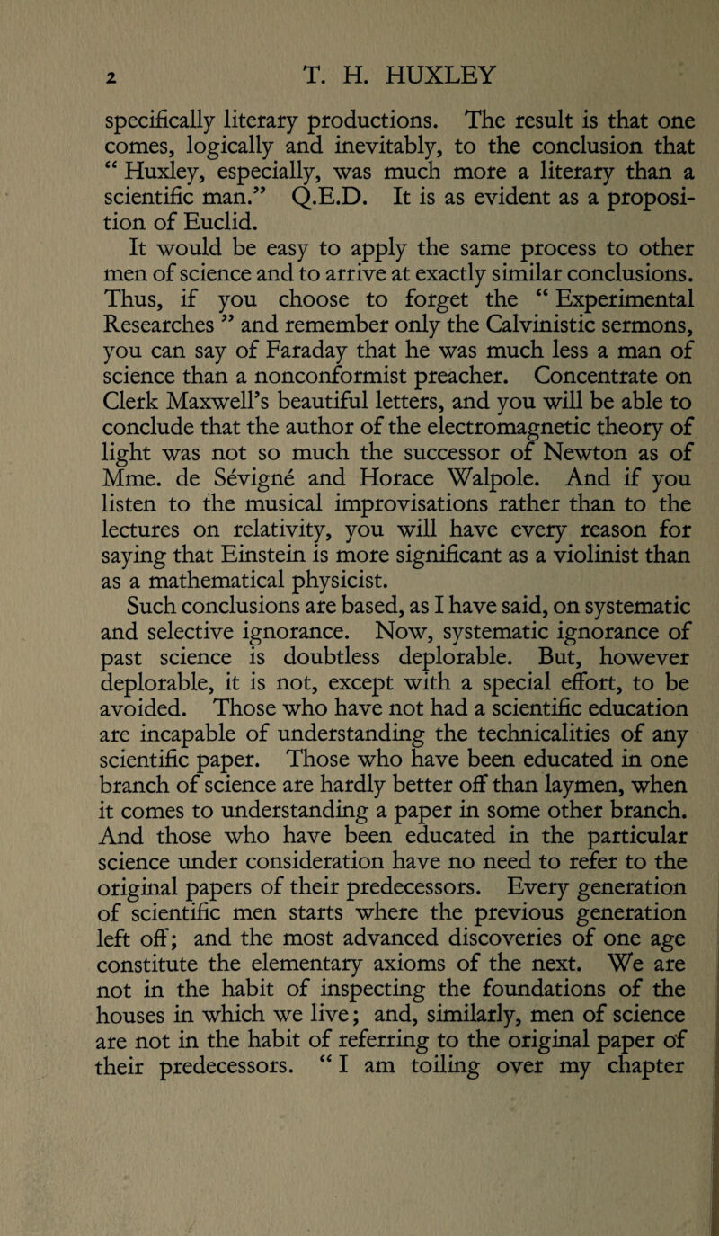 specifically literary productions. The result is that one comes, logically and inevitably, to the conclusion that ‘‘ Huxley, especially, was much more a literary than a scientific man.” Q.E.D. It is as evident as a proposi¬ tion of Euclid. It would be easy to apply the same process to other men of science and to arrive at exactly similar conclusions. Thus, if you choose to forget the “ Experimental Researches ” and remember only the Calvinistic sermons, you can say of Faraday that he was much less a man of science than a nonconformist preacher. Concentrate on Clerk Maxwell’s beautiful letters, and you will be able to conclude that the author of the electromagnetic theory of light was not so much the successor of Newton as of Mme. de Sevigne and Horace Walpole. And if you listen to the musical improvisations rather than to the lectures on relativity, you will have every reason for saying that Einstein is more significant as a violinist than as a mathematical physicist. Such conclusions are based, as I have said, on systematic and selective ignorance. Now, systematic ignorance of past science is doubtless deplorable. But, however deplorable, it is not, except with a special effort, to be avoided. Those who have not had a scientific education are incapable of understanding the technicalities of any scientific paper. Those who have been educated in one branch of science are hardly better off than laymen, when it comes to understanding a paper in some other branch. And those who have been educated in the particular science under consideration have no need to refer to the original papers of their predecessors. Every generation of scientific men starts where the previous generation left off; and the most advanced discoveries of one age constitute the elementary axioms of the next. We are not in the habit of inspecting the foundations of the houses in which we live; and, similarly, men of science are not in the habit of referring to the original paper of their predecessors. ‘‘ I am toiling over my chapter