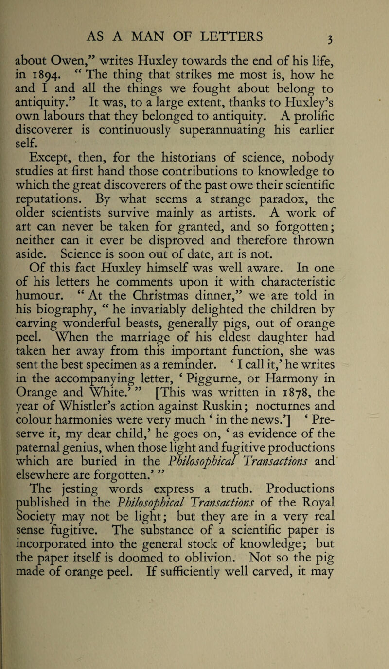 about Owen,” writes Huxley towards the end of his life, in 1894. ‘‘ The thing that strikes me most is, how he and I and all the things we fought about belong to antiquity.” It was, to a large extent, thanks to Huxley’s own labours that they belonged to antiquity. A prolific discoverer is continuously superannuating his earlier self. Except, then, for the historians of science, nobody studies at first hand those contributions to knowledge to which the great discoverers of the past owe their scientific reputations. By what seems a strange paradox, the older scientists survive mainly as artists. A work of art can never be taken for granted, and so forgotten; neither can it ever be disproved and therefore thrown aside. Science is soon out of date, art is not. Of this fact Huxley himself was well aware. In one of his letters he comments upon it with characteristic humour. At the Christmas dinner,” we are told in his biography, ‘‘ he invariably delighted the children by carving wonderful beasts, generally pigs, out of orange peel. When the marriage of his eldest daughter had taken her away from this important function, she was sent the best specimen as a reminder. ‘ I call it,’ he writes in the accompanying letter, ‘ Piggurne, or Harmony in Orange and White.’ ” [This was written in 1878, the year of Whistler’s action against Ruskin; nocturnes and colour harmonies were very much ‘ in the news.’] ‘ Pre¬ serve it, my dear child,’ he goes on, ‘ as evidence of the paternal genius, when those light and fugitive productions which are buried in the Philosophical Transactions and' elsewhere are forgotten.’ ” The jesting words express a truth. Productions published in the Philosophical Transactions of the Royal Society may not be light; but they are in a very real sense fugitive. The substance of a scientific paper is incorporated into the general stock of knowledge; but the paper itself is doomed to oblivion. Not so the pig made of orange peel. If sufficiently well carved, it may