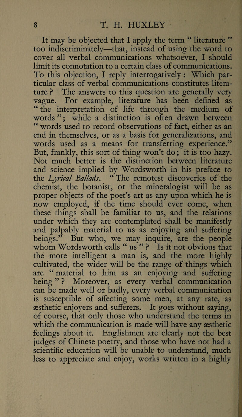 It may be objected that I apply the term “ literature ” too indiscriminately—that, instead of using the word to cover all verbal communications whatsoever, I should limit its connotation to a certain class of communications. To this objection, I reply interrogatively: Which par¬ ticular class of verbal communications constitutes litera¬ ture ? The answers to this question are generally very vague. For example, literature has been defined as the interpretation of life through the medium of words ”; while a distinction is often drawn between “ words used to record observations of fact, either as an end in themselves, or as a basis for generalizations, and words used as a means for transferring experience.’’ But, frankly, this sort of thing won’t do; it is too hazy. Not much better is the distinction between literature and science implied by Wordsworth in his preface to the 'Lyrical Ballads, “ The remotest discoveries of the chemist, the botanist, or the mineralogist will be as proper objects of the poet’s art as any upon which he is now employed, if the time should ever come, when these things shall be familiar to us, and the relations under which they are contemplated shall be manifestly and palpably material to us as enjoying and suffering beings.” But who, we may inquire, are the people whom Wordsworth calls “ us ” ? Is it not obvious that the more intelligent a man is, and the more highly cultivated, the wider will be the range of things which are ‘‘ material to him as an enjoying and suffering being ” ? Moreover, as every verbal communication can be made well or badly, every verbal communication is susceptible of affecting some men, at any rate, as aesthetic enjoyers and sufferers. It goes without saying, of course, that only those who understand the terms in which the communication is made will have any aesthetic feelings about it. Englishmen are clearly not the best judges of Chinese poetry, and those who have not had a scientific education will be unable to understand, much less to appreciate and enjoy, works written in a highly