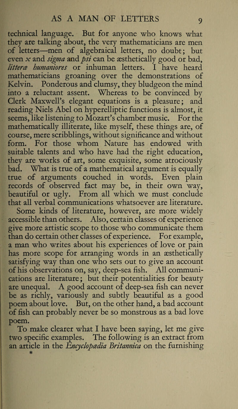 technical language. But for anyone who knows what they are talking about, the very mathematicians are men of letters—men of algebraical letters, no doubt; but even x and sigma and psi can be ^sthetically good or bad, littercB hu??janiores or inhuman letters. I have heard mathematicians groaning over the demonstrations of Kelvin. Ponderous and clumsy, they bludgeon the mind into a reluctant assent. Whereas to be convinced by Clerk Maxwell’s elegant equations is a pleasure; and reading Niels Abel on hyperelliptic functions is almost, it seems, like listening to Mozart’s chamber music. For the mathematically illiterate, like myself, these things are, of course, mere scribblings, without significance and without form. For those whom Nature has endowed with suitable talents and who have had the right education, they are works of art, some exquisite, some atrociously bad. What is true of a mathematical argument is equally true of arguments couched in words. Even plain records of observed fact may be, in their own way, beautiful or ugly. From all which we must conclude that all verbal communications whatsoever are literature. Some kinds of literature, however, are more widely accessible than others. Also, certain classes of experience give more artistic scope to those who communicate them than do certain other classes of experience. For example, a man who writes about his experiences of love or pain has more scope for arranging words in an aesthetically satisfying way than one who sets out to give an account of his observations on, say, deep-sea fish. All communi¬ cations are literature; but their potentialities for beauty are unequal. A good account of deep-sea fish can never be as richly, variously and subtly beautiful as a good poem about love. But, on the other hand, a bad account of fish can probably never be so monstrous as a bad love poem. To make clearer what I have been saying, let me give two specific examples. The following is an extract from an article in the i^ncyclopcedia Britannica on the furnishing *