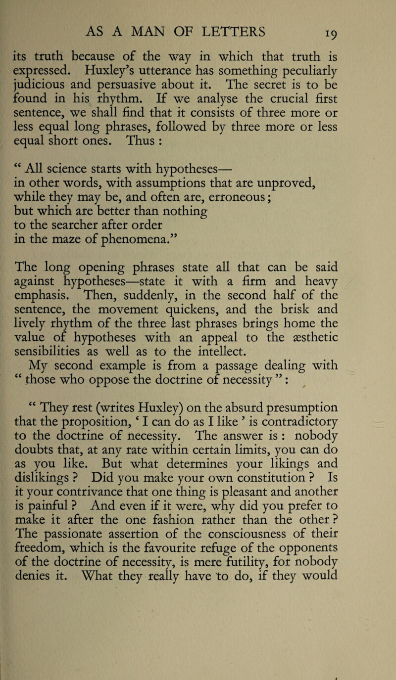 its truth because of the way in which that truth is expressed. Huxley’s utterance has something peculiarly judicious and persuasive about it. The secret is to be found in his rhythm. If we analyse the crucial first sentence, we shall find that it consists of three more or less equal long phrases, followed by three more or less equal short ones. Thus : “ All science starts with hypotheses— in other words, with assumptions that are unproved, while they may be, and often are, erroneous; but which are better than nothing to the searcher after order in the maze of phenomena.” The long opening phrases state all that can be said against hypotheses—state it with a firm and heavy emphasis. Then, suddenly, in the second half of the sentence, the movement quickens, and the brisk and lively rhythm of the three last phrases brings home the value of hypotheses with an appeal to the aesthetic sensibilities as well as to the intellect. My second example is from a passage dealing with “ those who oppose the doctrine of necessity ” : “ They rest (writes Huxley) on the absurd presumption that the proposition, ‘ I can do as I like ’ is contradictory to the doctrine of necessity. The answer is : nobody doubts that, at any rate within certain limits, you can do as you like. But what determines your likings and dislikings ? Did you make your own constitution ? Is it your contrivance that one thing is pleasant and another is painful ? And even if it were, why did you prefer to make it after the one fashion rather than the other ? The passionate assertion of the consciousness of their freedom, which is the favourite refuge of the opponents of the doctrine of necessity, is mere futility, for nobody denies it. What they really have to do, if they would