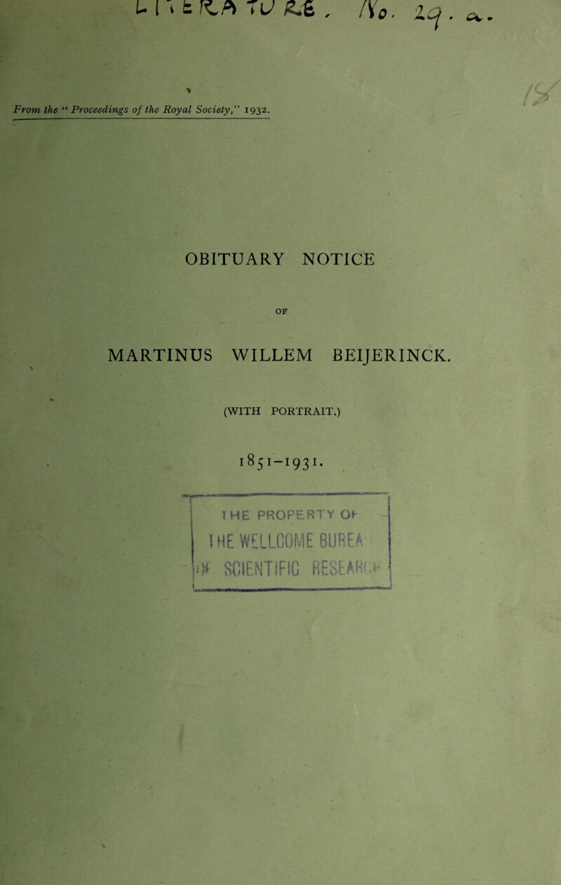 LI stKPi 7U . l\o. Zcj. a. From, the “ Proceedings of the Royal Society,” 1932. OBITUARY NOTICE OF MARTINUS WILLEM BEIJERINCK. (WITH PORTRAIT.) 1851-I93I. 1 HE PROPERTY OI THE WELLCOME BUREA ijl SCIENTIFIC RESEAHl* « UlT*^