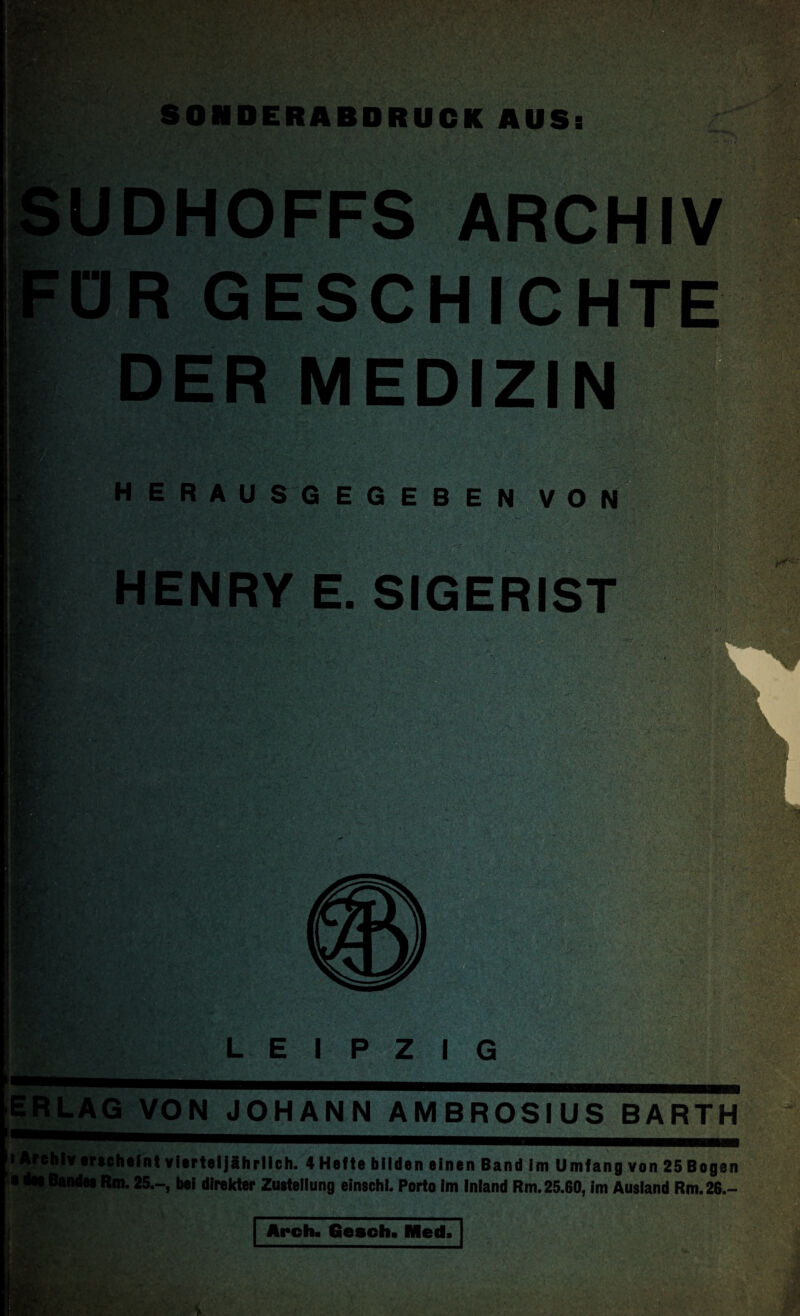 SONDERABDRUCK AUS: UDHOFFS ARCHIV ÜR GESCHICHTE DER MEDIZIN herausgegeben von HENRY E. SIGERIST r ■ V\-': ;K ' L \it:- / >.• y. ..•- '-l* •>< *• ;v,; jj-jjr,» . gy - V i , ’ -r ,• '• -;• •'/ . V;.'™*■ ;■). L E I P Z I i*. VW n ra ERLAG VON JOHANN AMBROSIUS BARTH i Archiv erscheint vierteljährlich. 4 Hefte bilden einen Band im Umfang von 25 Bo gen • des Bandes Rm. 25.-, bei direkter Zustellung einschi. Porto im Inland Rm. 25.60, im Ausland Rm.26.- Arch. Gesoh. Med.