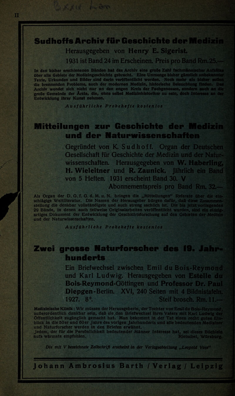 : •'? Sudhoffs Archiv für Geschichte der Medizin Herausgegeben von Henry E. Sigerist. 1931 ist Band 24 im Erscheinen. Preis pro Band Rm.25.— In den bisher erschienenen Bänden hat das Archiv eine große Zahl fachmännischer Aufsätze über alle Gebiete der Medizingeschichte gebracht. Eine Unmenge bisher gänzlich unbekannter Texte, Urkunden und Bilder sind darin veröffentlicht worden. Noch mehr als bisher sollen die brennenden Probleme, auch der modernen Medizin, historische Beleuchtung finden. Das Archiv wendet sich nicht nur an den engen Kreis der Fachgenossen, sondern auch an die große Gemeinde der Ärzte, die, ohne selbst Medizinhistoriker zu sein, doch Interesse an der Entwicklung ihrer Kunst nehmen. v *. Au sf ähr liehe Probehefte kostenlos Mitteilungen zur Geschichte der Medizin und der Naturwissenschaften vV) ■ Als Organ der D. O. f. G. d. M. u. N. bringen die „Mitteilungen“ Referate über die ein¬ schlägige Weltliteratur. Die Namen der Herausgeber bürgen dafür, daß diese Zusammen¬ stellung die denkbar vollständigste und auch streng sachlich ist. Die bis jetzt vorliegenden 29 Bände, in denen auch teilweise Originalarbeiten veröffentlicht wurden, sind ein einzig¬ artiges Dokument der Entwicklung der Geschichtsforschung auf den Gebieten der Medizin und der Naturwissenschaften. Ausführliche Probehefte kostenlos Zwei grosse Naturforscher des 19. Jahr* Hunderts Die mit V bezeichnte Zeitschrift erscheint in der Verlagsabteilung „Leopold Vossu Johann Ambrosius Barth /Verlag/ Leipzig 4Si Gegründet von K. Sud hoff. Organ der Deutschen Gesellschaft für Geschichte der Medizin und der Natur¬ wissenschaften. Herausgegeben von W. Haberling, H. Wieleitner und R. Zaunick. Jährlich ein Band von 5 Heften. 1931 erscheint Band 30. V Abonnementspreis pro Band Rm. 32.— -ji t“. ■ - •vw *%. j Ein Briefwechsel zwischen Emil du Bois-Reymond und Karl Ludwig. Herausgegeben von Estelle du Bois-Reymond-Göttingen und Professor Dr. Paul Diepgen-Berlin. XVI, 240 Seiten mit 4 Bildnistafeln. 1927. 8°. Steif brosch. Rm. 11.— Medizinische Klinik: Wir müssen der Herausgeberin, der Tochter von Emil du Bois-Reymond, außerordentlich dankbar sein, daß sie den Briefwechsel ihres Vaters mit Karl Ludwig der Öffentlichkeit zugänglich gemacht hat. Man bekommt in der Tat einen recht guten Ein¬ blick in die 50er und 60er Jahre des vorigen Jahrhunderts und alle bedeutenden Mediziner und Naturforscher werden in den Briefen erwähnt. Jedem, der für die Persönlichkeit bedeutender Männer Interesse hat, sei dieses Büchlein aufs wärmste empfohlen. Rietschel, Würzburg. •\ *1 | I