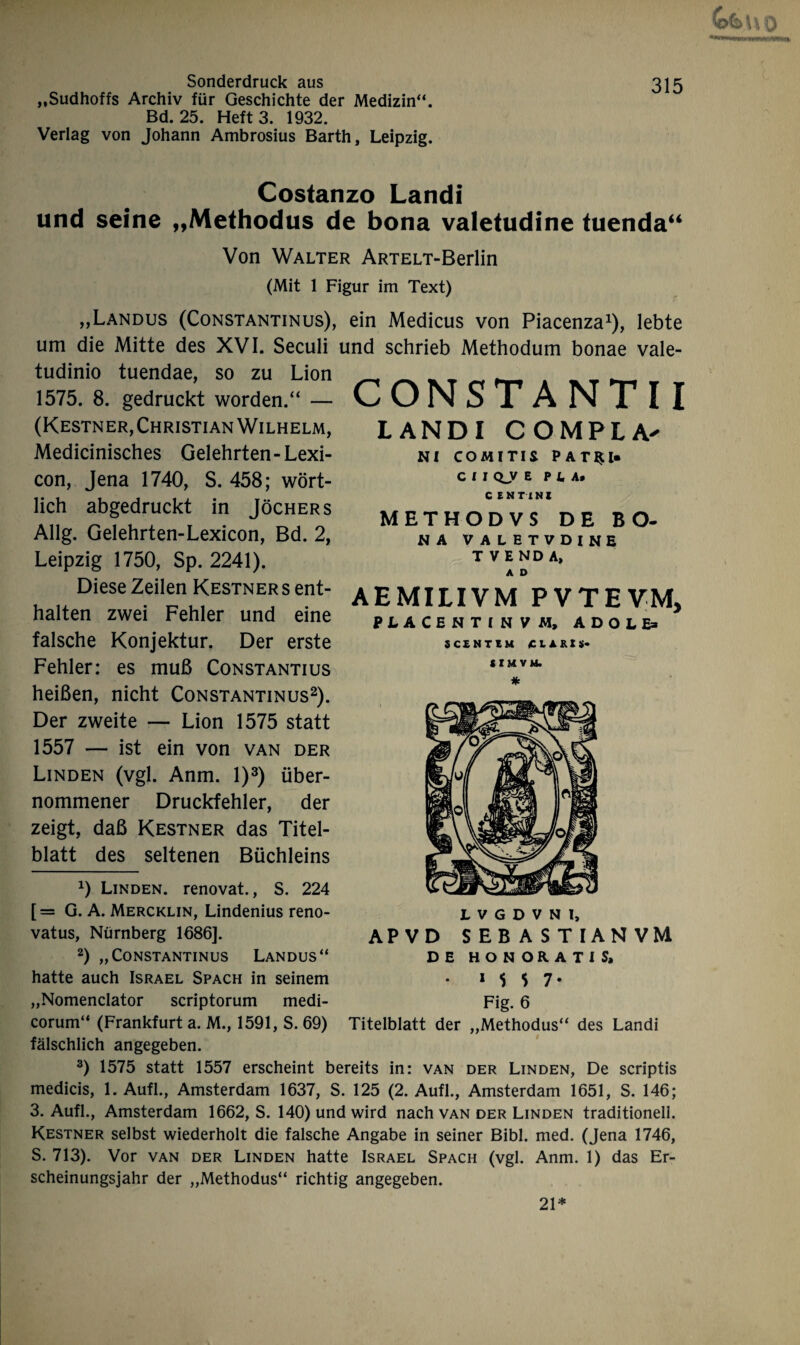 „Sudhoffs Archiv für Geschichte der Medizin“. Bd. 25. Heft 3. 1932. Verlag von Johann Ambrosius Barth, Leipzig. Costanzo Landi und seine „Methodus de bona valetudine tuenda“ Von Walter ARTELT-Berlin (Mit 1 Figur im Text) „Landus (Constantinus), ein Medicus von Piacenza1), lebte um die Mitte des XVI. Seculi und schrieb Methodum bonae vale- tudinio tuendae, so zu Lion CONSTANTII landi compla- NI CO M I TI S PAT^l. C I I CLy EP LA» C ENT INI METHODVS DE BO- NA VALHTVDINE T VEND A, A D AEMILIVM PVTEVM, PLACENTINVM, ADOlE> SCENTEM «CLARIS« 1575. 8. gedruckt worden.“ — (Kestner, Christian Wilhelm, Medicinisches Gelehrten - Lexi- con, Jena 1740, S. 458; wört¬ lich abgedruckt in Jöchers Allg. Gelehrten-Lexicon, Bd. 2, Leipzig 1750, Sp. 2241). Diese Zeilen Kestner s ent¬ halten zwei Fehler und eine falsche Konjektur. Der erste Fehler: es muß Constantius heißen, nicht Constantinus2). Der zweite — Lion 1575 statt 1557 — ist ein von van der Linden (vgl. Anm. I)3) über¬ nommener Druckfehler, der zeigt, daß Kestner das Titel¬ blatt des seltenen Büchleins 0 Linden, renovat., S. 224 [= G. A. Mercklin, Lindenius reno- vatus, Nürnberg 1686]. 2) „Constantinus Landus“ hatte auch Israel Spach in seinem „Nomenclator scriptorum medi- corum“ (Frankfurt a. M., 1591, S. 69) fälschlich angegeben. 3) 1575 statt 1557 erscheint bereits in: van der Linden, De scriptis medicis, 1. Aufl., Amsterdam 1637, S. 125 (2. Aufl., Amsterdam 1651, S. 146; 3. Aufl., Amsterdam 1662, S. 140) und wird nach van der Linden traditionell. Kestner selbst wiederholt die falsche Angabe in seiner Bibi. med. (Jena 1746, S. 713). Vor van der Linden hatte Israel Spach (vgl. Anm. 1) das Er¬ scheinungsjahr der „Methodus“ richtig angegeben. LVGDVNl, AP V D SEBAS TIANVM DE HONORAT1S, • ‘ M 7* Fig. 6 Titelblatt der „Methodus“ des Landi 21*