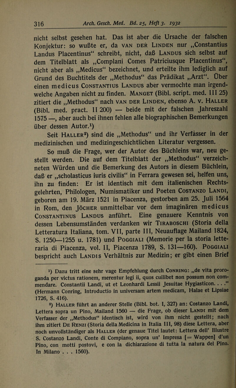 nicht selbst gesehen hat. Das ist aber die Ursache der falschen Konjektur: so wußte er, da van der Linden nur „Constantius Landus Placentinus“ schreibt, nicht, daß Landus sich selbst auf dem Titelblatt als „Complani Comes Patriciusque Placentinus“, nicht aber als „Medicus“ bezeichnet, und erteilte ihm lediglich auf Grund des Buchtitels der „Methodus“ das Prädikat „Arzt“. Über einen medicus Constantius Landus aber vermochte man irgend¬ welche Angaben nicht zu finden. Manget (Bibi, script. med. III 25) zitiert die „Methodus“ nach van der Linden, ebenso A. v. Haller (Bibi. med. pract. II 200) — beide mit der falschen Jahreszahl 1575 __ aber auch bei ihnen fehlen alle biographischen Bemerkungen über dessen Autor.1) Seit Haller2) sind die „Methodus“ und ihr Verfasser in der medizinischen und medizingeschichtlichen Literatur vergessen. So muß die Frage, wer der Autor des Büchleins war, neu ge¬ stellt werden. Die auf dem Titelblatt der „Methodus“ verzeich- neten Würden und die Bemerkung des Autors in diesem Büchlein, daß er „scholasticus iuris civilis“ in Ferrara gewesen sei, helfen uns, ihn zu finden: Er ist identisch mit dem italienischen Rechts¬ gelehrten, Philologen, Numismatiker und Poeten Costanzo Landi, geboren am 19. März 1521 in Piacenza, gestorben am 25. Juli 1564 in Rom, den Jöcher unmittelbar vor dem imaginären medicus Constantinus Landus anführt. Eine genauere Kenntnis von dessen Lebensumständen verdanken wir Tiraboschi (Storia della Letteratura Italiana, tom. VII, parte III, Neuauflage Mailand 1824, S. 1250—1255 u. 1781) und Poggiali (Memorie per la storia lette- raria di Piacenza, vol. II, Piacenza 1789, S. 131—160). Poggiali bespricht auch Landis Verhältnis zur Medizin; er gibt einen Brief 1) Dazu tritt eine sehr vage Empfehlung durch Conring: „de vita proro- ganda per victus rationem, merentur legi ii, quos cuilibet non possum non com- mendare. Constantii Landi, ut et Leonhardi Lessii Jesuitae Hygiasticon. . . (Hermann Conring, Introductio in universam artem medicam, Halae et Lipsiae 1726, S. 416). 2) Haller führt an anderer Stelle (Bibi. bot. I, 327) an: Costanzo Landi, Lettera sopra un Pino, Mailand 1560 — die Frage, ob dieser Landi mit dem Verfasser der „Methodus“ identisch ist, wird von ihm nicht gestellt; nach ihm zitiert De Renzi (Storia della Medicina in Italia III, 98) diese Lettera, aber noch unvollständiger als Haller (der genaue Titel lautet: Lettera dell’ Ulustre S. Costanzo Landi, Conte di Compiano, sopra un’ Impresa [= Wappen] d’un Pino, con motti postovi, e con la dichiarazione di tutta la natura del Pino. In Milano . . . 1560).