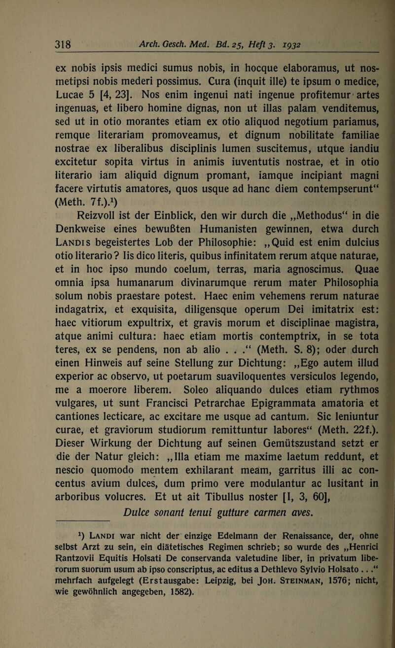 ex nobis ipsis medici sumus nobis, in hocque elaboramus, ut nos- metipsi nobis mederi possimus. Cura (inquit ille) te ipsum 0 medice, Lucae 5 [4,23]. Nos enim ingenui nati ingenue profitemur1 artes ingenuas, et libero homine dignas, non ut illas palam venditemus, sed ut in otio morantes etiam ex otio aliquod negotium pariamus, remque literariam promoveamus, et dignum nobilitate familiae nostrae ex liberalibus disciplinis lumen suscitemus, utque iandiu excitetur sopita virtus in animis iuventutis nostrae, et in otio literario iam aliquid dignum promant, iamque incipiant magni facere virtutis amatores, quos usque ad hanc diem contempserunt“ (Meth. 7t.).1) Reizvoll ist der Einblick, den wir durch die „Methodus“ in die Denkweise eines bewußten Humanisten gewinnen, etwa durch Landis begeistertes Lob der Philosophie: ,,Quid est enim dulcius otio literario? Iis dico literis, quibus infinitatem rerum atque naturae, et in hoc ipso mundo coelum, terras, maria agnoscimus. Quae omnia ipsa humanarum divinarumque rerum mater Philosophia solum nobis praestare potest. Haec enim vehemens rerum naturae indagatrix, et exquisita, diligensque operum Dei imitatrix est: haec vitiorum expultrix, et gravis morum et disciplinae magistra, atque animi cultura: haec etiam mortis contemptrix, in se tota teres, ex se pendens, non ab alio . . (Meth. S. 8); oder durch einen Hinweis auf seine Stellung zur Dichtung: ,,Ego autem illud experior ac observo, ut poetarum suaviloquentes versiculos legendo, me a moerore liberem. Soleo aliquando dulces etiam rythmos vulgares, ut sunt Francisci Petrarchae Epigrammata amatoria et cantiones lecticare, ac excitare me usque ad cantum. Sic leniuntur curae, et graviorum studiorum remittuntur labores“ (Meth. 22f.). Dieser Wirkung der Dichtung auf seinen Gemütszustand setzt er die der Natur gleich: „lila etiam me maxime laetum reddunt, et nescio quomodo mentem exhilarant meam, garritus illi ac con- centus avium dulces, dum primo vere modulantur ac lusitant in arboribus volucres. Et ut ait Tibullus noster [I, 3, 60], Duke sonant tenui gutture carmen aves. 0 Landi war nicht der einzige Edelmann der Renaissance, der, ohne selbst Arzt zu sein, ein diätetisches Regimen schrieb; so wurde des „Henrici Rantzovii Equitis Holsati De conservanda valetudine über, in privatum libe- rorum suorum usum ab ipso conscriptus, ac editus a Dethlevo Sylvio Holsato ...“ mehrfach aufgelegt (Erstausgabe: Leipzig, bei Joh. Steinman, 1576; nicht, wie gewöhnlich angegeben, 1582).