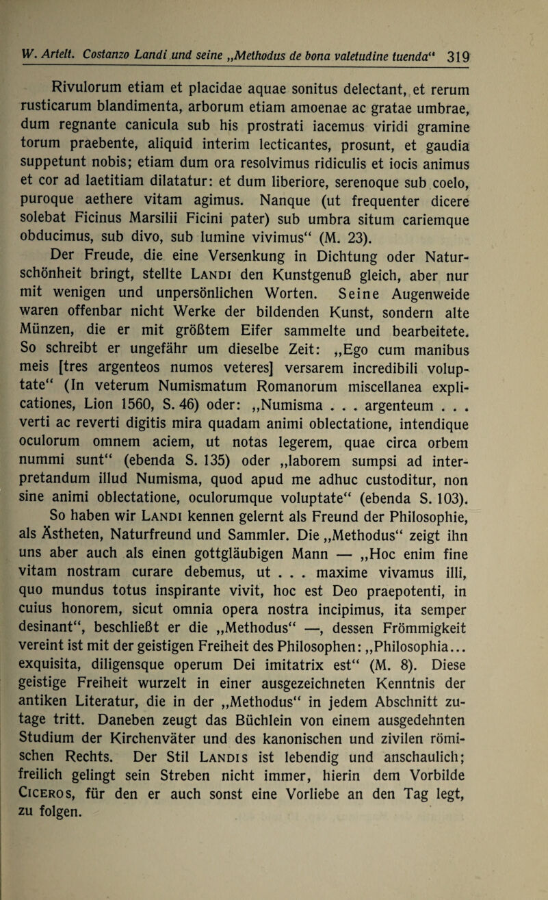 Rivulorum etiam et placidae aquae sonitus delectant, et rerum rusticarum blandimenta, arborum etiam amoenae ac gratae umbrae, dum regnante canicula sub his prostrati iacemus viridi gramine torum praebente, aliquid interim lecticantes, prosunt, et gaudia suppetunt nobis; etiam dum ora resolvimus ridiculis et iocis animus et cor ad laetitiam dilatatur: et dum liberiore, serenoque sub coelo, puroque aethere vitam agimus. Nanque (ut frequenter dicere solebat Ficinus Marsilii Ficini pater) sub umbra situm cariemque obducimus, sub divo, sub lumine vivimus“ (M. 23). Der Freude, die eine Versenkung in Dichtung oder Natur¬ schönheit bringt, stellte Landi den Kunstgenuß gleich, aber nur mit wenigen und unpersönlichen Worten. Seine Augenweide waren offenbar nicht Werke der bildenden Kunst, sondern alte Münzen, die er mit größtem Eifer sammelte und bearbeitete* So schreibt er ungefähr um dieselbe Zeit: „Ego cum manibus meis [tres argenteos numos veteres] versarem incredibili volup- tate“ (In veterum Numismatum Romanorum miscellanea expli- cationes, Lion 1560, S. 46) oder: „Numisma . . . argenteum * . , verti ac reverti digitis mira quadam animi oblectatione, intendique oculorum omnem aciem, ut notas legerem, quae circa orbem nummi sunt“ (ebenda S. 135) oder „laborem sumpsi ad inter- pretandum illud Numisma, quod apud me adhuc custoditur, non sine animi oblectatione, oculorumque voluptate“ (ebenda S. 103). So haben wir Landi kennen gelernt als Freund der Philosophie, als Ästheten, Naturfreund und Sammler. Die „Methodus“ zeigt ihn uns aber auch als einen gottgläubigen Mann — „Hoc enim fine vitam nostram curare debemus, ut . . . maxime vivamus illi, quo mundus totus inspirante vivit, hoc est Deo praepotenti, in cuius honorem, sicut omnia Opera nostra incipimus, ita semper desinant“, beschließt er die „Methodus“ —, dessen Frömmigkeit vereint ist mit der geistigen Freiheit des Philosophen: „Philosophia... exquisita, diligensque operum Dei imitatrix est“ (M. 8). Diese geistige Freiheit wurzelt in einer ausgezeichneten Kenntnis der antiken Literatur, die in der „Methodus“ in jedem Abschnitt zu¬ tage tritt. Daneben zeugt das Büchlein von einem ausgedehnten Studium der Kirchenväter und des kanonischen und zivilen römi¬ schen Rechts. Der Stil Landis ist lebendig und anschaulich; freilich gelingt sein Streben nicht immer, hierin dem Vorbilde Cicero s, für den er auch sonst eine Vorliebe an den Tag legt, zu folgen.