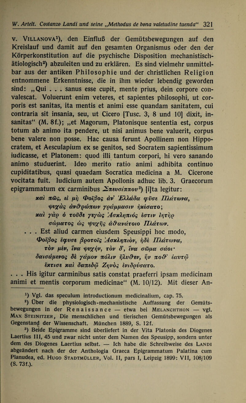 v. Villanova1), den Einfluß der Gemütsbewegungen auf den Kreislauf und damit auf den gesamten Organismus oder den der Körperkonstitution auf die psychische Disposition mechanistisch¬ ätiologisch2) abzuleiten und zu erklären. Es sind vielmehr unmittel¬ bar aus der antiken Philosophie und der christlichen Religion entnommene Erkenntnisse, die in ihm wieder lebendig geworden sind: „Qui . . . sanus esse cupit, mente prius, dein corpore con- valescat. Voluerunt enim veteres, et sapientes philosophi, ut cor¬ poris est sanitas, ita mentis et animi esse quandam sanitatem, cui contraria sit insania, seu, ut Cicero [Tusc. 3, 8 und 10] dixit, in- sanitas“ (M. 8f.); „et Magorum, Platonisque sententia est, corpus totum ab animo ita pendere, ut nisi animus bene valuerit, corpus bene valere non posse. Hac causa ferunt Apollinem non Hippo- cratem, et Aesculapium ex se genitos, sed Socratem sapientissimum iudicasse, et Platonem: quod illi tantum corpori, hi vero sanando animo studuerint. Ideo merito ratio animi adhibita continuo cupiditatibus, quasi quaedam Socratica medicina a M. Cicerone vocitata fuit. Iudicium autem Apollonis adhuc lib. 3. Graecorum epigrammatum ex carminibus JSnevGianov3) [i]ta legitur: xal nßg, ü ny (froißog dv EX'kdSa (pvGS nÄdrcova, tyv/dg äv&Q(x)7ia)v ygdfinaGiv rjxkaaro^ xal yaQ 6 rovSs ysyajg !AaxXTjmög kanv IrjTjjQ GQjfxarog (bg 'ipv/Tjg ä&avdroio IUdrcov. . . . Est aliud carmen eiusdem Speusippi hoc modo, <Volßog $(pvGe ßgorolg ÄGxXr\niov, r]de nkdrcova, tov fj,8V, lvu tyv/rjv, tov d\ ivu Gcöfjia Gdor SaiGafievog Sk ya/xov nöhv iftv&w, rjv noty tavrco kxziGB xal daneöa Zrjvög kviÖQVGaro. . . . His igitur carminibus satis constat praeferri ipsam medicinam animi et mentis corporum medicinae“ (M. 10/12). Mit dieser An- O Vgl. das speculum introductionum medicinalium, cap. 75. 2) Über die physiologisch-mechanistische Auffassung der Gemüts¬ bewegungen in der Renaissance — etwa bei Melanchthon — vgl. Max Steinitzer, Die menschlichen und tierischen Gemütsbewegungen als Gegenstand der Wissenschaft. München 1889, S. 12f. 3) Beide Epigramme sind überliefert in der Vita Platonis des Diogenes Laertius III, 45 und zwar nicht unter dem Namen des Speusipp, sondern unter dem des Diogenes Laertius selbst. — Ich habe die Schreibweise des Landi abgeändert nach der der Anthologia Graeca Epigrammatum Palatina cum Planudea, ed. Hugo Stadtmüller, Vol. II, pars I, Leipzig 1899: VII, 108/109 (S. 73f.).