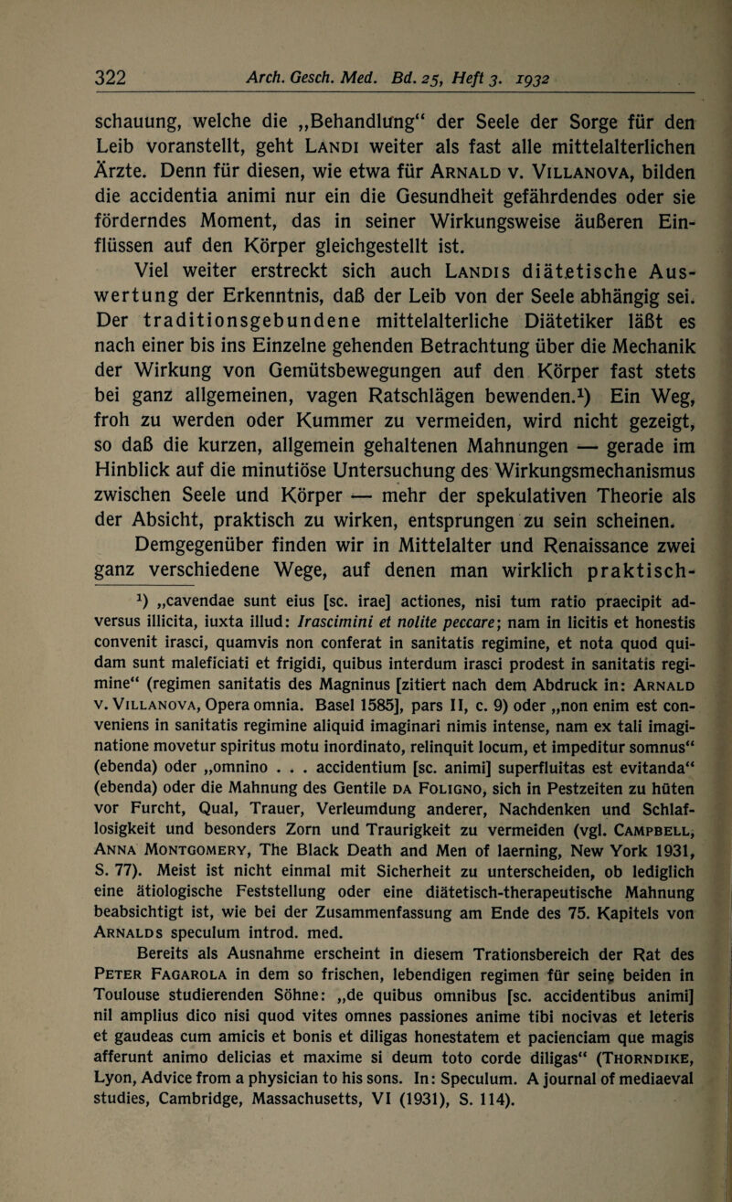 schauung, welche die ,,Behandlung“ der Seele der Sorge für den Leib voranstellt, geht Landi weiter als fast alle mittelalterlichen Ärzte. Denn für diesen, wie etwa für Arnald v. Villanova, bilden die accidentia animi nur ein die Gesundheit gefährdendes oder sie förderndes Moment, das in seiner Wirkungsweise äußeren Ein¬ flüssen auf den Körper gleichgestellt ist. Viel weiter erstreckt sich auch Landis diätetische Aus¬ wertung der Erkenntnis, daß der Leib von der Seele abhängig sei. Der traditionsgebundene mittelalterliche Diätetiker läßt es nach einer bis ins Einzelne gehenden Betrachtung über die Mechanik der Wirkung von Gemütsbewegungen auf den Körper fast stets bei ganz allgemeinen, vagen Ratschlägen bewenden.1) Ein Weg, froh zu werden oder Kummer zu vermeiden, wird nicht gezeigt, so daß die kurzen, allgemein gehaltenen Mahnungen — gerade im Hinblick auf die minutiöse Untersuchung des Wirkungsmechanismus zwischen Seele und Körper •— mehr der spekulativen Theorie als der Absicht, praktisch zu wirken, entsprungen zu sein scheinen. Demgegenüber finden wir in Mittelalter und Renaissance zwei ganz verschiedene Wege, auf denen man wirklich praktisch- *) „cavendae sunt eius [sc. irae] actiones, nisi tum ratio praecipit ad- versus illicita, iuxta illud: Irascimini et nolite peccare; nam in licitis et honestis convenit irasci, quamvis non conferat in sanitatis regimine, et nota quod qui- dam sunt maleficiati et frigidi, quibus interdum irasci prodest in sanitatis regi¬ mine“ (regimen sanitatis des Magninus [zitiert nach dem Abdruck in: Arnald v. Villanova, Opera omnia. Basel 1585], pars II, c. 9) oder „non enim est con- veniens in sanitatis regimine aliquid imaginari nimis intense, nam ex tali imagi- natione movetur spiritus motu inordinato, relinquit locum, et impeditur somnus“ (ebenda) oder „omnino . . . accidentium [sc. animi] superfluitas est evitanda“ (ebenda) oder die Mahnung des Gentile da Foligno, sich in Pestzeiten zu hüten vor Furcht, Qual, Trauer, Verleumdung anderer, Nachdenken und Schlaf¬ losigkeit und besonders Zorn und Traurigkeit zu vermeiden (vgl. Campbell, Anna Montgomery, The Black Death and Men of laerning, New York 1931, S. 77). Meist ist nicht einmal mit Sicherheit zu unterscheiden, ob lediglich eine ätiologische Feststellung oder eine diätetisch-therapeutische Mahnung beabsichtigt ist, wie bei der Zusammenfassung am Ende des 75. Kapitels von Arnald s speculum introd. med. Bereits als Ausnahme erscheint in diesem Trationsbereich der Rat des Peter Fagarola in dem so frischen, lebendigen regimen für seine beiden in Toulouse studierenden Söhne: „de quibus omnibus [sc. accidentibus animi] nil amplius dico nisi quod vites omnes passiones anime tibi nocivas et leteris et gaudeas cum amicis et bonis et diligas honestatem et pacienciam que magis afferunt animo delicias et maxime si deum toto corde diligas“ (Thorndike, Lyon, Advice from a physician to his sons. In: Speculum. A journal of mediaeval studies, Cambridge, Massachusetts, VI (1931), S. 114).