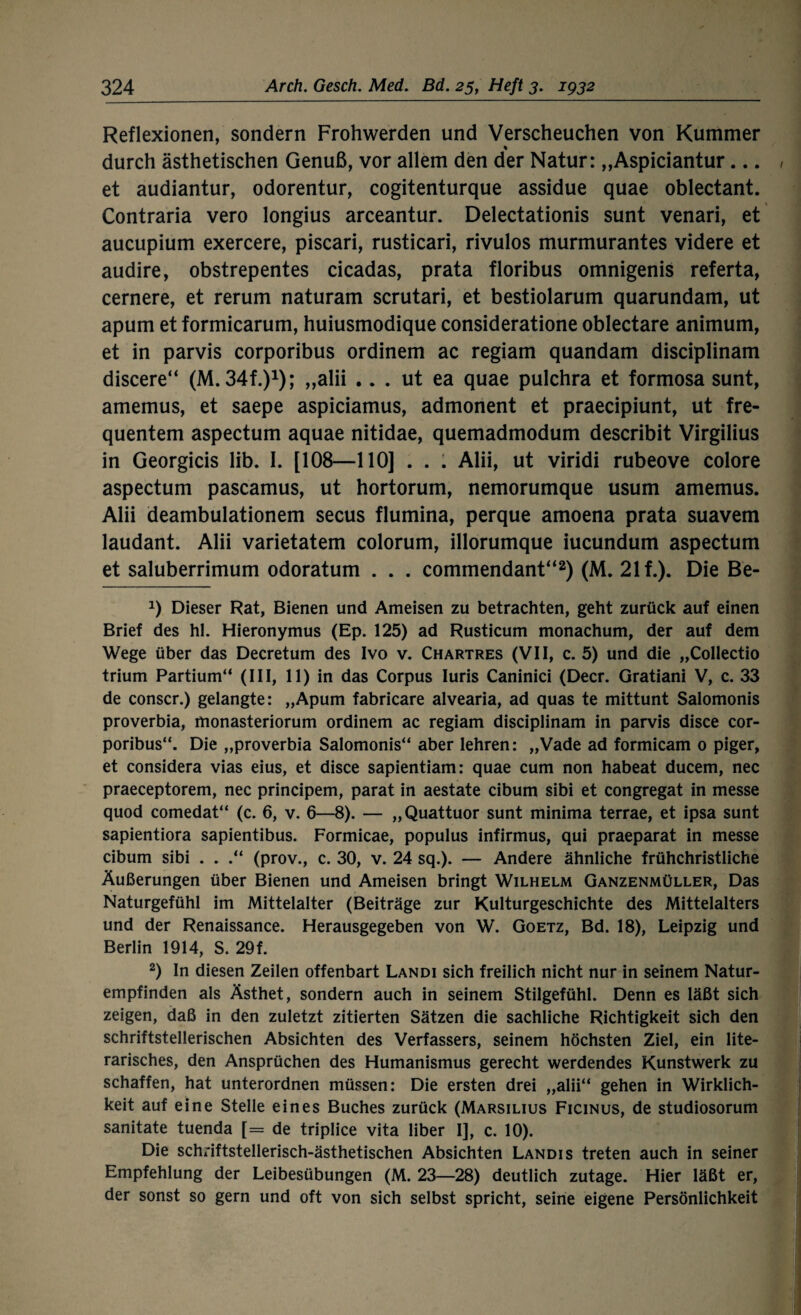 Reflexionen, sondern Frohwerden und Verscheuchen von Kummer durch ästhetischen Genuß, vor allem den der Natur: „Aspiciantur... et audiantur, odorentur, cogitenturque assidue quae oblectant. Contraria vero longius arceantur. Delectationis sunt venari, et aucupium exercere, piscari, rusticari, rivulos murmurantes videre et audire, obstrepentes cicadas, prata floribus omnigenis referta, cernere, et rerum naturam scrutari, et bestiolarum quarundam, ut apum et formicarum, huiusmodique consideratione oblectare animum, et in parvis corporibus ordinem ac regiam quandam disciplinam discere“ (M.34f.)1); „alii .. . ut ea quae pulchra et formosa sunt, amemus, et saepe aspiciamus, admonent et praecipiunt, ut fre¬ quentem aspectum aquae nitidae, quemadmodum describit Virgilius in Georgicis lib. I. [108—110] . . . Alii, ut viridi rubeove colore aspectum pascamus, ut hortorum, nemorumque usum amemus. Alii deambulationem secus flumina, perque amoena prata suavem laudant. Alii varietatem colorum, illorumque iucundum aspectum et saluberrimum odoratum . . . commendant“2) (M. 21 f.). Die Be- 0 Dieser Rat, Bienen und Ameisen zu betrachten, geht zurück auf einen Brief des hl. Hieronymus (Ep. 125) ad Rusticum monachum, der auf dem Wege über das Decretum des Ivo v. Chartres (VII, c. 5) und die „Collectio trium Partium“ (III, 11) in das Corpus Iuris Caninici (Decr. Gratiani V, c. 33 de conscr.) gelangte: „Apum fabricare alvearia, ad quas te mittunt Salomonis proverbia, monasteriorum ordinem ac regiam disciplinam in parvis disce cor¬ poribus“. Die „proverbia Salomonis“ aber lehren: „Vade ad formicam 0 piger, et considera vias eius, et disce sapientiam: quae cum non habeat ducem, nec praeceptorem, nec principem, parat in aestate cibum sibi et congregat in messe quod comedat“ (c. 6, v. 6—8). — „Quattuor sunt minima terrae, et ipsa sunt sapientiora sapientibus. Formicae, populus infirmus, qui praeparat in messe cibum sibi . . (prov., c. 30, v. 24 sq.). — Andere ähnliche frühchristliche Äußerungen über Bienen und Ameisen bringt Wilhelm Ganzenmüller, Das Naturgefühl im Mittelalter (Beiträge zur Kulturgeschichte des Mittelalters und der Renaissance. Herausgegeben von W. Goetz, Bd. 18), Leipzig und Berlin 1914, S. 29f. 2) In diesen Zeilen offenbart Landi sich freilich nicht nur in seinem Natur¬ empfinden als Ästhet, sondern auch in seinem Stilgefühl. Denn es läßt sich zeigen, daß in den zuletzt zitierten Sätzen die sachliche Richtigkeit sich den schriftstellerischen Absichten des Verfassers, seinem höchsten Ziel, ein lite¬ rarisches, den Ansprüchen des Humanismus gerecht werdendes Kunstwerk zu schaffen, hat unterordnen müssen: Die ersten drei „alii“ gehen in Wirklich¬ keit auf eine Stelle eines Buches zurück (Marsilius Ficinus, de studiosorum sanitate tuenda [= de triplice vita über I], c. 10). Die schriftstellerisch-ästhetischen Absichten Landi s treten auch in seiner Empfehlung der Leibesübungen (M. 23—28) deutlich zutage. Hier läßt er, der sonst so gern und oft von sich selbst spricht, seine eigene Persönlichkeit