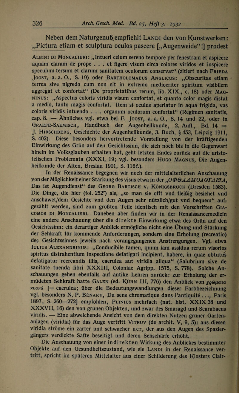 Neben dem Naturgenuß empfiehlt Landi den von Kunstwerken: „Pictura etiam et sculptura oculos pascere [„Augenweide“!] prodest Albini di Moncalieri: „Intueri celum sereno tempore per fenestram et aspicere aquam claram de prope ... et figere Visum circa colores viridos et inspicere speculum tersum et darum sanitatem oculorum conservat (zitiert nach Frieda Joost, a. a. O., S. 19) oder Bartholomaeus Anglicus: „Obscuritas etiam - terrea sive nigredo cum non sit in extremo mediocriter spiritum visibilem aggregat et confortat“ (De proprietatibus rerum, lib. XIX., c. 18) oder Mag- ninus: „Aspectus coloris viridis Visum confortat, et quanto color magis distat a medio, tanto magis confortat. Item si oculus aperiatur in aqua frigida, vas coloris viridis intuendo . . . organum oculorum confortat“ (Regimen sanitatis, cap. 8. — Ähnliches vgl. etwa bei F. Joost, a. a. O., S. 14 und 22, oder in Graefe-Saemisch, Handbuch der Augenheilkunde, 2. Aufl., Bd. 14 = J. Hirschberg, Geschichte der Augenheilkunde, 3. Buch, §453, Leipzig 1911, S. 402). Diese besonders hervortretende Vorstellung von der kräftigenden Einwirkung des Grün auf den Gesichtssinn, die sich noch bis in die Gegenwart hinein im Volksglauben erhalten hat, geht letzten Endes zurück auf die aristo¬ telischen Problemata (XXXI, 19; vgl. besonders Hugo Magnus, Die Augen¬ heilkunde der Alten, Breslau 1901, S. 116f.). In der Renaissance begegnen wir noch der mittelalterlichen Anschauung von der Möglichkeit einer Stärkung des visus etwa in der „0@@AAM0d GTAETA, Das ist Augendienst“ des Georg Bartisch v. Königsbrück (Dresden 1583). Die Dinge, die hier (fol. 252r) als, „so man sie offt vnd fleißig besiehet vnd anschawet/dem Gesichte vnd den Augen sehr nützlich/gut vnd bequem“ auf¬ gezählt werden, sind zum größten Teile identisch mit den Vorschriften Gia- comos di Moncalieri. Daneben aber finden wir in der Renaissancemedizin eine andere Anschauung über die direkte Einwirkung etwa des Grün auf den Gesichtssinn: ein derartiger Anblick ermögliche nicht eine Übung und Stärkung der Sehkraft für kommende Anforderungen, sondern eine Erholung (recreatio) des Gesichtssinnes jeweils nach vorangegangenen Anstrengungen. Vgl. etwa Iulius Alexandrinus: „Conducibile tarnen, quum iam assidua rerum visorios spiritus distrahentium inspectione defatigari incipient, habere, in quae obtutus defatigatur recreandis illis, caerulea aut viridia aliqua“ (Salubrium sive de sanitate tuenda libri XXXIII, Coloniae Agripp. 1575, S. 778). Solche An¬ schauungen gehen ebenfalls auf antike Lehren zurück: zur Erholung der er¬ müdeten Sehkraft hatte Galen (ed. Kühn III, 776) den Anblick von xQdjfiaia xvavä [= caerulea; über die Bedeutungswandlungen dieser Farbbezeichnung vgl. besonders N. P. Benaky, Du sens chromatique dans l’antiquite ..., Paris 1897, S. 260—272] empfohlen, Plinius mehrfach (nat. hist. XXIX 38 und XXXVII, 16) den von grünen Objekten, und zwar des Smaragd und Scarabaeus viridis. — Eine abweichende Ansicht von dem direkten Nutzen grüner Garten¬ anlagen (viridia) für das Auge vertritt Vitruv (de archit. V, 9, 5): aus diesen viridia ströme ein zarter und schwacher aer, der aus den Augen des Spazier¬ gängers verdickte Säfte beseitigt und deren Sehschärfe erhöht. Die Anschauung von einer indirekten Wirkung des Anblickes bestimmter Objekte auf den Gesundheitszustand, wie sie Landi in der Renaissance ver¬ tritt, spricht im späteren Mittelalter aus einer Schilderung des Klosters Clair-