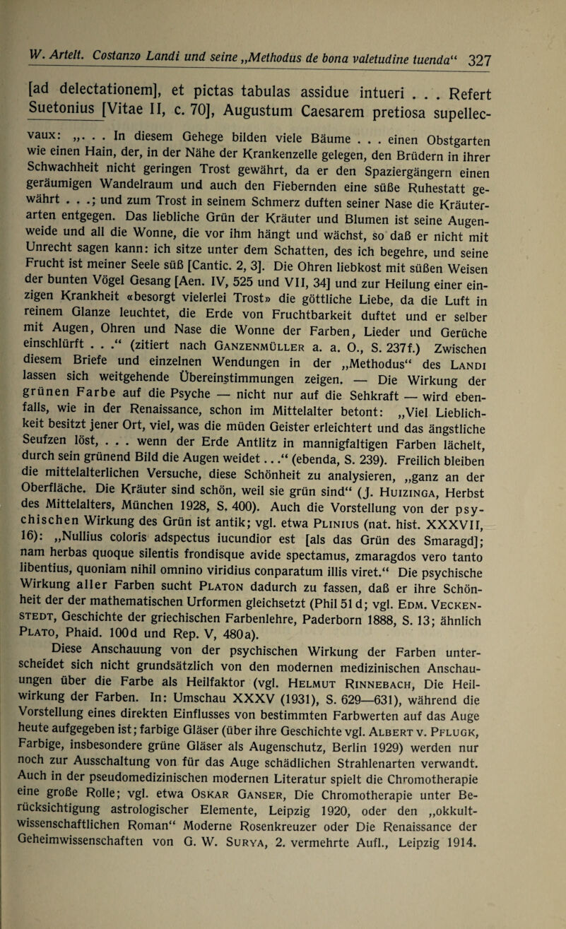 [äd delectationem], et pictas tabulas assidue intueri . . . Refert Suetonius [Vitae II, c. 70], Augustum Caesarem pretiosa supellec- vaux: . . In diesem Gehege bilden viele Bäume . . . einen Obstgarten wie einen Hain, der, in der Nähe der Krankenzelle gelegen, den Brüdern in ihrer Schwachheit nicht geringen Trost gewährt, da er den Spaziergängern einen geräumigen Wandelraum und auch den Fiebernden eine süße Ruhestatt ge¬ währt . . und zum Trost in seinem Schmerz duften seiner Nase die Kräuter¬ arten entgegen. Das liebliche Grün der Kräuter und Blumen ist seine Augen¬ weide und all die Wonne, die vor ihm hängt und wächst, so daß er nicht mit Unrecht sagen kann: ich sitze unter dem Schatten, des ich begehre, und seine Frucht ist meiner Seele süß [Cantic. 2, 3]. Die Ohren liebkost mit süßen Weisen der bunten Vögel Gesang [Aen. IV, 525 und VII, 34] und zur Heilung einer ein¬ zigen Krankheit «besorgt vielerlei Trost» die göttliche Liebe, da die Luft in reinem Glanze leuchtet, die Erde von Fruchtbarkeit duftet und er selber mit Augen, Ohren und Nase die Wonne der Farben, Lieder und Gerüche einschlürft . . (zitiert nach Ganzenmüller a. a. O., S. 237f.) Zwischen diesem Briefe und einzelnen Wendungen in der „Methodus“ des Landi lassen sich weitgehende Übereinstimmungen zeigen. — Die Wirkung der grünen Farbe auf die Psyche — nicht nur auf die Sehkraft — wird eben¬ falls, wie in der Renaissance, schon im Mittelalter betont: „Viel Lieblich¬ keit besitzt jener Ort, viel, was die müden Geister erleichtert und das ängstliche Seufzen löst, . . . wenn der Erde Antlitz in mannigfaltigen Farben lächelt, durch sein grünend Bild die Augen weidet...“ (ebenda, S. 239). Freilich bleiben die mittelalterlichen Versuche, diese Schönheit zu analysieren, „ganz an der Oberfläche. Die Kräuter sind schön, weil sie grün sind“ (j. Huizinga, Herbst des Mittelalters, München 1928, S, 400). Auch die Vorstellung von der psy¬ chischen Wirkung des Grün ist antik; vgl. etwa Plinius (nat. hist. XXXVII, 16): „Nullius coloris adspectus iucundior est [als das Grün des Smaragd]; nam herbas quoque silentis frondisque avide spectamus, zmaragdos vero tanto libentius, quoniam nihil omnino viridius conparatum illis viret.“ Die psychische Wirkung aller Farben sucht Platon dadurch zu fassen, daß er ihre Schön¬ heit der der mathematischen Urformen gleichsetzt (Phil 51 d; vgl. Edm. Vecken- stedt, Geschichte der griechischen Farbenlehre, Paderborn 1888, S. 13; ähnlich Plato, Phaid. lOOd und Rep. V, 480 a). ^ Diese Anschauung von der psychischen Wirkung der Farben unter¬ scheidet sich nicht grundsätzlich von den modernen medizinischen Anschau¬ ungen über die Farbe als Heilfaktor (vgl. Helmut Rinnebach, Die Heil¬ wirkung der Farben. In: Umschau XXXV (1931), S. 629—631), während die Vorstellung eines direkten Einflusses von bestimmten Farbwerten auf das Auge heute aufgegeben ist; farbige Gläser (über ihre Geschichte vgl. Albert v. Pflugk, Farbige, insbesondere grüne Gläser als Augenschutz, Berlin 1929) werden nur noch zur Ausschaltung von für das Auge schädlichen Strahlenarten verwandt. Auch in der pseudomedizinischen modernen Literatur spielt die Chromotherapie eine große Rolle; vgl. etwa Oskar Ganser, Die Chromotherapie unter Be¬ rücksichtigung astrologischer Elemente, Leipzig 1920, oder den „okkult¬ wissenschaftlichen Roman“ Moderne Rosenkreuzer oder Die Renaissance der Geheimwissenschaften von G. W. Surya, 2. vermehrte Aufl., Leipzig 1914.
