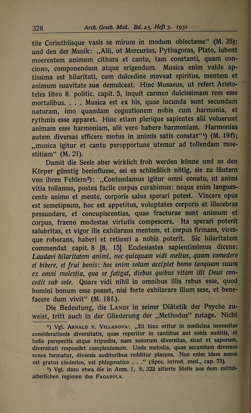 tile Corinthiisque vasis se mirum in modum oblectasse“ (M. 35); und den der Musik: „Alii, ut Mercurius, Pythagoras, Plato, iubent moerentem animum cithara et cantu, tarn constanti, quam con- cinno, componendum atque erigendum. Musica enim valde ap- tissima est hilaritati, cum dulcedine moveat spiritus, mentem et animum suavitate sua demulceat. Hinc Musaeus, ut refert Aristo¬ teles libro 8. politic. capit. 5, inquit carmen dulcissimam rem esse mortalibus. . . . Musica est ex bis, quae iucunda sunt secundum naturam, imo quandam cognationem nobis cum harmonia, et rythmis esse apparet. Hinc etiam plerique sapientes alii voluerunt animam esse harmoniam, alii vero habere harmoniam. Harmonias autem diversas efficere motus in animis satis constat“1) (M. 19f); ,,musica igitur et cantu peropportune utemur ad tollendam moe- stitiam“ (M. 21). Damit die Seele aber wirklich froh werden könne und so den Körper günstig beeinflusse, sei es schließlich nötig, sie zu läutern von ihren Fehlern2): „Contendamus igitur omni conatu, ut animi vitia tollamus, postea facile corpus curabimus: neque enim langues- cente animo et mente, corporis salus sperari potest. Vincere opus est semetipsum, hoc est appetitus, voluptates corporis et illecebras pessundare, et concupiscentias, quae fracturae sunt animum et corpus, fraeno modestae virtutis compescere. Ita sperari poterit salubritas, et vigor ille exhilarans mentem, et corpus firmans, vires- que roborans, haberi et retineri a nobis poterit. Sic hilaritatem commendat capit. 8 [8, 15] Ecclesiastes sapientissimus dicens: Laudavi hilaritatem animi, nec quicquam vidi melius, quam comedere et bibere, et fr ui bonis: hoc enim solum accipiet homo tanquam suum ex omni molestia, qua se fatigat, diebus quibus vitam illi Deus con- cedit sub sole. Quare vidi nihil in omnibus illis rebus esse, quod homini bonum esse posset, nisi forte exhilarare illum sese, et bene- facere dum vivit“ (M. 18f.). Die Bedeutung, die Landi in seiner Diätetik der Psyche zu¬ weist, tritt auch in der Gliederung der „Methodus“ zutage. Nicht 1) Vgl. Arnald v. Villanova: „Et hinc oritur in medicina necessitas considerationis diversitatis, quae reperitor in cantibus aut sonis auditis, et ludis perspectis atque tripudiis, nam sonorum diversitas, sicut et saporum, diversitati respondet complexionum. Unde melodia, quae secundum diversos sonos formatur, diversis auditoribus redditur placens. Non enim idem sonus est gratus cholerico, vel phlegmatico . . .“ (Spec. introd. med., cap. 75). 2) Vgl. dazu etwa die in Anm. 1, S. 322 zitierte Stelle aus dem mittel¬ alterlichen regimen des Fagarola.
