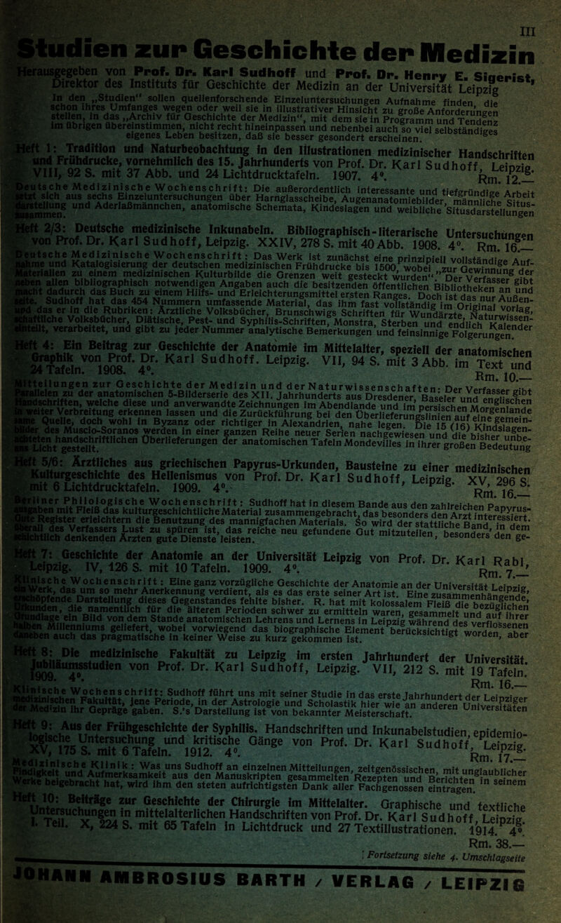 »tudien zur Geschichte der Medizin rausgegeben von Prof- Dr. Karl Sudhoff und Prof. Dr- Henry E. Siaeiust Direktor des Instituts für Geschichte der Medizin an der Universität Leipzig 1 1» den „Studien“ sollen quellenforschende Einzeluntersuchungen Aufnahme finden die schon ihres Umfanges wegen oder weil sie in illustrativer Hinsicht zu große Anforderungen stellen, in das „Archiv für Geschichte der Medizin“, mit dem sie in Programm und Termin? im übrigen übereinstimmen, nicht recht hineinpassen und nebenbei auch?o viel selbständig« eigenes Leben besitzen, daß sie besser gesondert erscheinen tt ivTr*di“°,n und Naturbeobächtung in den Illustrationen medizinischer Handschriften und Frühdrucke, vornehmlich des 15. Jahrhunderts von Prof. Dr. K a r 1 S u d h o f f Lehwio VIII, 92 S. mit 37 Abb. und 24 Lichtdrucktafeln. 1907. 4». Rmßli 3t*sich ^u^sechs^fnzeiuntersu^hungen^ber ^larnglasscheibe^Augenanatomiebllder ^männr'h6* Immen® “nd Aderlaßmännchen' anatomische Schemata, Kindeslagen und weibliche ’srtusdmltenungen ft 2/3: Deutsche medizinische Inkunabeln. Bibliographisch-literarische Untersuchungen von Prof. Dr. Karl Sudhoff, Leipzig. XXIV, 278 S. mit 40Abb. 1908. 4« Rm W- ätsche Medizinische Wochenschrift: Das Werk Ist zunächst eine prinzipiell vollständig, a,,« ,ime und Katalogisierung der deutschen medizinischen Frühdrucke bis 1500 wobei zur QeWinnnS/jf' atenalien zu einem medizinischen Kulturbilde die Grenzen weit gesteckt wurden“ ” rw vSSS“8 h*n. bibL10grDPhiSCh notwendigen Angaben auch die besitzenden öffentlichen Bibüothekenan S cht dadurch das Buch zu einem Hilfs- und Erleichterungsmittel ersten Ranges, Doch ist das nur AuftS? Ste. Sudhoff hat das 454 Nummern umfassende Material, das ihm fast vollständig i id das er in die Rubriken: Ärztliche Volksbücher, Brunschwigs Schriften fürWundst?iSX*1 °rlag’ iiaftliche Volksbücher, Diätische, Pest- und Syphilis-Schriftenf Monstra Sterben und IndH?h*rr^ISS^n“ 'teilt» verarbeitet, und gibt zu jeder Nummer analytische Bemerkungen und feinsinnigeFolgerunge1“der ft 4: Ein Beitrag zur Geschichte der Anatomie im Mittelalter, speziell der anatomischen I‘ Sudhoff. Leipzig. VII, 94 S. mit 3 Abb. im Text un2 itteilungen zur Geschichte der Medizin und derNaturwisspncrhnft««. rw uaüelen zu der anatomischen 5-Bi!derserie des XII. Jahrhunderts aus Dr«de£e^ dschriften, welche diese und unverwandte Zeichnungen im Abendlande und im ^fschen MrSfSSSS! siter Verbreitung erkennen lassen und die Zurückführung bei den ÜberiieferungsHn en aui Quelle, doch wohl in Byzanz oder richtiger in Alexandrien nahe legen Di> i w?\ n_ .er des Muscio-Soranos werden in einer ganzen Reihe neuer Serien nachÄwi’espnlmH dslag£n ‘Lt|chthSsdÄiftChen Überlie,erungen der anatomisehen Tafeln Mondevlles in ihrer großeS Bedel'fung ft 5/6: Ärztliches aus griechischen Papyrus-Urkunden, Bausteine zu einer medizinischen Kulturgeschichte des Hellenismus von Prof. Dr. Karl Sudhoff, Leipzig XV ■)«/; 4 mit 6 Lichtdrucktafeln. 1909. 4». ’ P g’ Hin er Philologische Wochenschrift: Sudhoff hat in diesem Bandeaus dpn o* gaben mit Fleiß das kulturgeschichtliche Material zusammengebracht, das besonders denArzt fnteresSert*’ !5leichtei;n die Benutzung des mannigfachen Materials. So wird der stattliche Band £ m neu g£fundene 0ut 7: Geschichte der Anatomie an der Universität Leipzig von Prof. Dr Karl Rahi L: Leipzig. IV, 126 S. mit 10 Tafeln. 1909. 4°. Rm 7 - Wochen9Ch rif t: Eine ganz vorzügliche Geschichte der Anatomie an der Universität Leinlia ’ wasr?m so mehr Anerkennung verdient, als es das erste seiner Art ist. Eine zusammenhtänapnHf, lüpfende Darstellung dieses Gegenstandes fehlte bisher. R. hat mit kolossalem Filfaude’ aden, die namentlich für die älteren Perioden schwer z?e!mltteta ein ?ild von dem Stande anatomischen Lehrens und Lernens in Leipzig während des verflos^npi ^Mdienmums geliefert wobei vorwiegend das biographische Element be?ücksiÄ^ leben auch das pragmatische in keiner Weise zu kurz gekommen ist. g en> a^er , ®:,..Dle medizinische Fakultät zu Leipzig im ersten Jahrhundert der Universität /m T». V° t0t Karl Sudhoff’ LeiPzig- VU> 212 s- mit 19 Tafcin linische Wochenschrift: Sudhoff führt uns mit seiner Studie in das erste lahrhnnd.rt Sdiamschen Fakuität, Jene Periode, in der Astrologie und Scholastik hilr wie an andemi nniv^fr'Pr » Medizin Ihr Gepräge gaben. S.’s Darstellung ist von bekannter Meisterschaft. Universitäten ^ Aus der Frühgeschichte der Syphilis. Handschriften und Inkunabelstudien eoidemio- sfmftiarÄ k' Klinik ‘ Was uns Sudhoff an einzelnen Mitteilungen, zeitgenössischen mit 1inorf0,gKfiJi, W?ri!fkh^ UKd Aufmerksamkeit aus den Manuskripten gesammelten Rezepten und BerichtpnSinU^i;Iher Werke beigebracht hat, wird ihm den steten aufrichtigsten Dank alier FachgeSossen eintragen. Bejträge ?ur Geschichte der Chirurgie im Mittelalter. Graphische und textliche Untersuchungen in mittelalterlichen Handschriften von Prof. Dr. Karl Sudhoff Leiozi? I- Teil. X, 224 S. mit 65 Tafeln in Lichtdruck und 27 Textillustrationen. 1914.P 4^* Rm, 38.— JOHANN AMBROSIUS BARTH / VERLAG / LEIPZIG - i