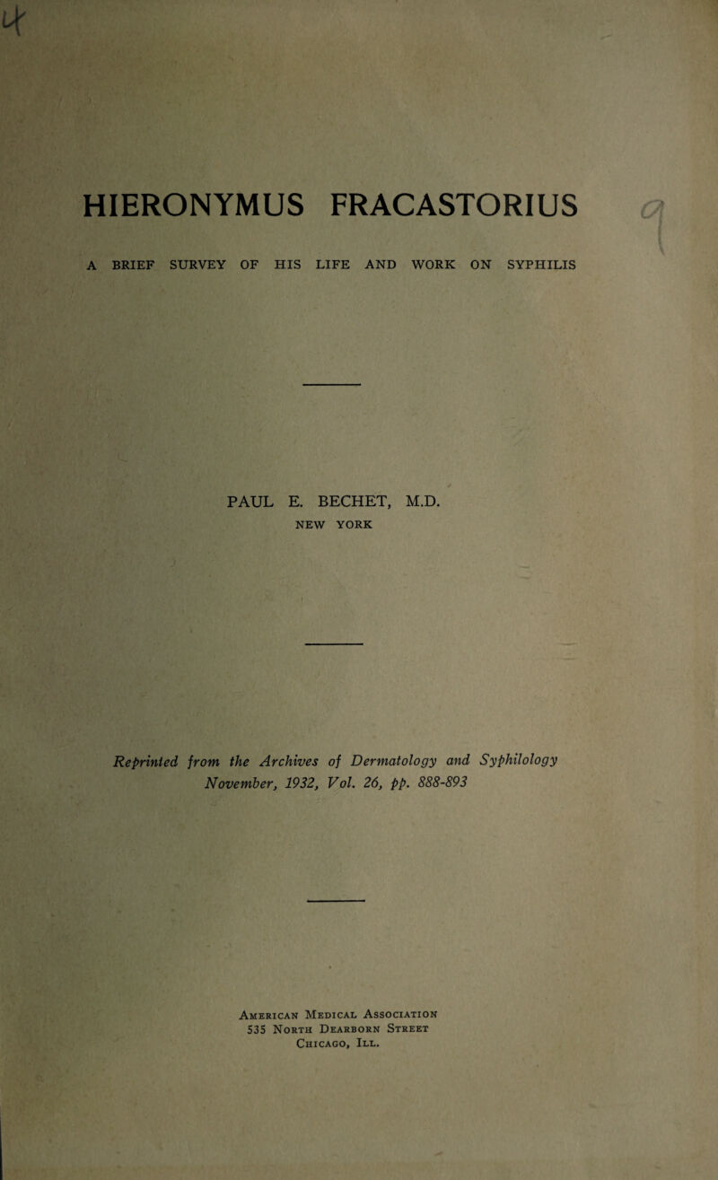 HIERONYMUS FRACASTORIUS A BRIEF SURVEY OF HIS LIFE AND WORK ON SYPHILIS PAUL E. BECHET, M.D. NEW YORK Reprinted from the Archives November, 1932, of Dermatology and Syphilology Vol. 26, pp. 888-893 American Medical Association 535 North Dearborn Street Chicago, III.