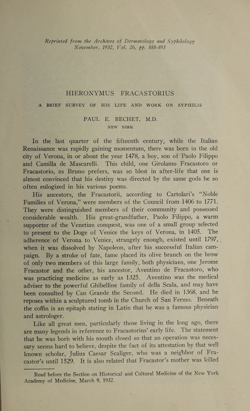 Reprinted from the Archives of Dermatology and Syphilology November, 1932, Vol. 26, pp. 888-893 HIERONYMUS FRACASTORIUS A BRIEF SURVEY OF HIS LIFE AND 'WORK ON SYPHILIS PAUL E. BECHET, M.D. NEW YORK In the last quarter of the fifteenth century, 'while the Italian Renaissance was rapidly gaining momentum, there was born in the old city of Verona, in or about the year 1478, a boy, son of Paolo Filippo and Camilla de Mascarelli. This child, one Girolamo Fracastoro or Fracastorio, as Bruno prefers, was so blest in after-life that one is almost convinced that his destiny was directed by the same gods he so often eulogized in his various poems. His ancestors, the Fracastorii, according to Cartolari’s “Noble Families of Verona,” were members of the Council from 1406 to 1771. They were distinguished members of their community and possessed considerable wealth. His great-grandfather, Paolo Filippo, a warm supporter of the Venetian conquest, was one of a small group selected to present to the Doge of Venice the keys of Verona, in 1405. The adherence of Verona to Venice, strangely enough, existed until 1797, . when it was dissolved by Napoleon, after his successful Italian cam¬ paign. By a stroke of fate, fame placed its olive branch on the brow of only two members of this large family, both physicians, one Jerome Fracastor and the other, his ancestor, Aventino de Fracastoro, who was practicing medicine as early as 1325. Aventino was the medical adviser to the powerful Ghibelline family of della Scala, and may have been consulted by Can Grande the Second. He died in 1368, and he reposes within a sculptured tomb in the Church of San Fermo. Beneath the coffin is an epitaph stating in Latin that he was a famous physician and astrologer. Like all great men, particularly those living in the long ago, there are many legends in reference to Fracastorius’ early life. The statement that he was born with his mouth closed so that an operation was neces¬ sary seems hard to believe, despite the fact of its attestation by that well known scholar, Julius Caesar Scaliger, who was a neighbor of Fra¬ castor’s until 1529. It is also related that Fracastor’s mother was killed Read before the Section on Historical and Cultural Medicine of the New York Academy of Medicine, March 9, 1932.