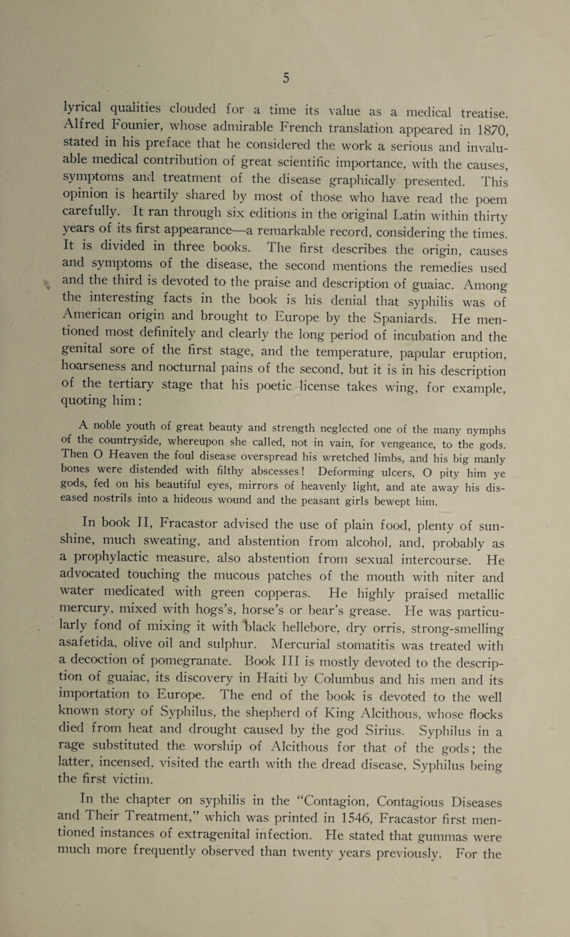 lyrical qualities clouded for a time its value as a medical treatise. Alfred Founier, whose admirable French translation appeared in 1870, stated in his preface that he considered the work a serious and invalu¬ able medical contribution of great scientific importance, with the causes, symptoms and treatment of the disease grapliically presented. This opinion is heartily shared by most of those who have read the poem carefully. It ran through six editions in the original Latin within thirty years of its first appearance—a remarkable record, considering the times. It is divided in three books. The first describes the origin, causes and symptoms of the disease, the second mentions the remedies used ^ and the third is devoted to the praise and description of guaiac. Among the interesting facts in the book is his denial that syphilis was of American origin and brought to Europe by the Spaniards. He men¬ tioned most definitely and clearly the long period of incubation and the genital sore of the first stage, and the temperature, papular eruption, hoarseness and nocturnal pains of the second, but it is in his description of the tertiary stage that his poetic license takes wing, for example, quoting him: A noble youth of great beauty and strength neglected one of the many nymphs of the countryside, whereupon she called, not in vain, for vengeance, to the gods. Then O Heaven the foul disease overspread his vmetched limbs, and his big manly bones were distended with filthy abscesses ! Deforming ulcers, O pity him ye gods, fed on his beautiful eyes, mirrors of heavenly light, and ate away his dis¬ eased nostrils into a hideous wound and the peasant girls bewept him. In book II, Fracastor advised the use of plain food, plenty of sun¬ shine, much sweating, and abstention from alcohol, and, probably as a prophylactic measure, also abstention from sexual intercourse. He advocated touching the mucous patches of the mouth with niter and water medicated with green copperas. He highly praised metallic mercury, mixed with hogs’s, horse’s or bear’s grease. He was particu¬ larly fond of mixing it with black hellebore, dry orris, strong-smelling asafetida, olive oil and sulphur. Mercurial stomatitis was treated with a decoction of pomegranate. Book HI is mostly devoted to the descrip¬ tion of guaiac, its discovery in Haiti by Columbus and his men and its importation to Europe. The end of the book is devoted to the well known story of Syphilus, the shepherd of King Alcithous, whose flocks died from heat and drought caused by the god Sirius. Syphilus in a rage substituted the worship of Alcithous for that of the gods; the latter, incensed, visited the earth with the dread disease, Syphilus being the first victim. In the chapter on syphilis in the ‘'Contagion, Contagious Diseases and Their Treatment,” which was printed in 1546, Fracastor first men¬ tioned instances of extragenital infection. He stated that gummas were much more frequently observed than twenty years previously. For the