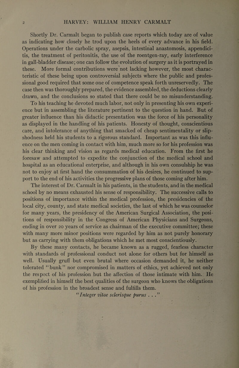 HARVEY: WILLIAM HENRY C ARM ALT Shortly Dr. Carmalt began to publish case reports which today are of value as indicating how closely he trod upon the heels of every advance in his field. Operations under the carbolic spray, asepsis, intestinal anastomosis, appendici¬ tis, the treatment of peritonitis, the use of the roentgen-ray, early interference in gall-bladder disease; one can follow the evolution of surgery as it is portrayed in these. More formal contributions were not lacking however, the most charac¬ teristic of these being upon controversial subjects where the public and profes¬ sional good required that some one of competence speak forth unreservedly. The case then was thoroughly prepared, the evidence assembled, the deductions clearly drawn, and the conclusions so stated that there could be no misunderstanding. To his teaching he devoted much labor, not only in presenting his own experi¬ ence but in assembling the literature pertinent to the question in hand. But of greater influence than his didactic presentation was the force of his personality as displayed in the handling of his patients. Honesty of thought, conscientious care, and intolerance of anything that smacked of cheap sentimentality or slip¬ shodness held his students to a rigorous standard. Important as was this influ¬ ence on the men coming in contact with him, much more so for his profession was his clear thinking and vision as regards medical education. From the first he foresaw and attempted to expedite the conjunction of the medical school and hospital as an educational enterprise, and although in his own consulship he was not to enjoy at first hand the consummation of his desires, he continued to sup¬ port to the end of his activities the progressive plans of those coming after him. The interest of Dr. Carmalt in his patients, in the students, and in the medical school by no means exhausted his sense of responsibility. The successive calls to positions of importance within the medical profession, the presidencies of the local city, county, and state medical societies, the last of which he was counselor for many years, the presidency of the American Surgical Association, the posi¬ tions of responsibility in the Congress of American Physicians and Surgeons, ending in over 20 years of service as chairman of the executive committee; these with many more minor positions were regarded by him as not purely honorary but as carrying with them obligations which he met most conscientiously. By these many contacts, he became known as a rugged, fearless character with standards of professional conduct not alone for others but for himself as well. Usually gruff but even brutal where occasion demanded it, he neither tolerated “bunk” nor compromised in matters of ethics, yet achieved not only the respect of his profession but the affection of those intimate with him. He exemplified in himself the best qualities of the surgeon who knows the obligations of his profession in the broadest sense and fulfills them. “Integer vitae sclerisque purus ...”