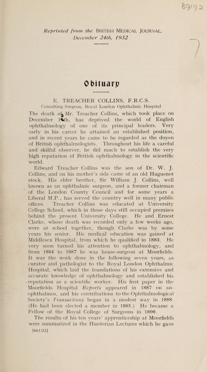 Reprinted from the BRITISH MEDICAL JOURNAL, December 24th, 1932 Obituarp E. TREACHER COLLINS, F.R.C.S. Consulting Surgeon, Royal London Ophthalmic Hospital The death Mr. Treacher Collins, which took place on December l%th, has deprived the world of English ophthalmology of one of its principal leaders. Very early in his career he attained an established position, and in recent years he came to be regarded as the doyen of British ophthalmologists. Throughout his life a careful and skilful observer, he did much to establish the very high reputation of British ophthalmology in the scientific world. Edward Treacher Collins was the son of Dr. W. J. Collins, and on his mother’s side came of an old Huguenot stock. His elder brother, Sir William J. Collins, well known as an ophthalmic surgeon, and a former chairman of the London County Council and for some years a Liberal M.P., has served the country well in many public offices. Treacher Collins was educated at Universitv j College School, which in those days still occupied premises behind the present University College. He and Ernest Clarke, whose death was recorded only a few weeks ago, were at school together, though Clarke was by some years his senior. His medical education was gained at Middlesex Hospital, from which he qualified in 1883. He very soon turned his attention to ophthalmology, and from 1884 to 1887 he was house-surgeon at Moorfields. It was the work done in the following seven years, as curator and pathologist to the Royal London Ophthalmic Hospital, which laid the foundations of his extensive and accurate knowledge of ophthalmology and established his .reputation as a scientific worker. His first paper in the Moorfields Hospital Reports appeared in 1887 on an- ophthalmos, and his contributions to the Ophthalmological Society’s Transactions began in a modest way in 1888. (He had been elected a member in 1885.) He became a Fellow of the Royal College of Surgeons in 1890. The results of his ten years’ apprenticeship at Moorfields were summarized in the Hunterian Lectures which he gave [661/32]