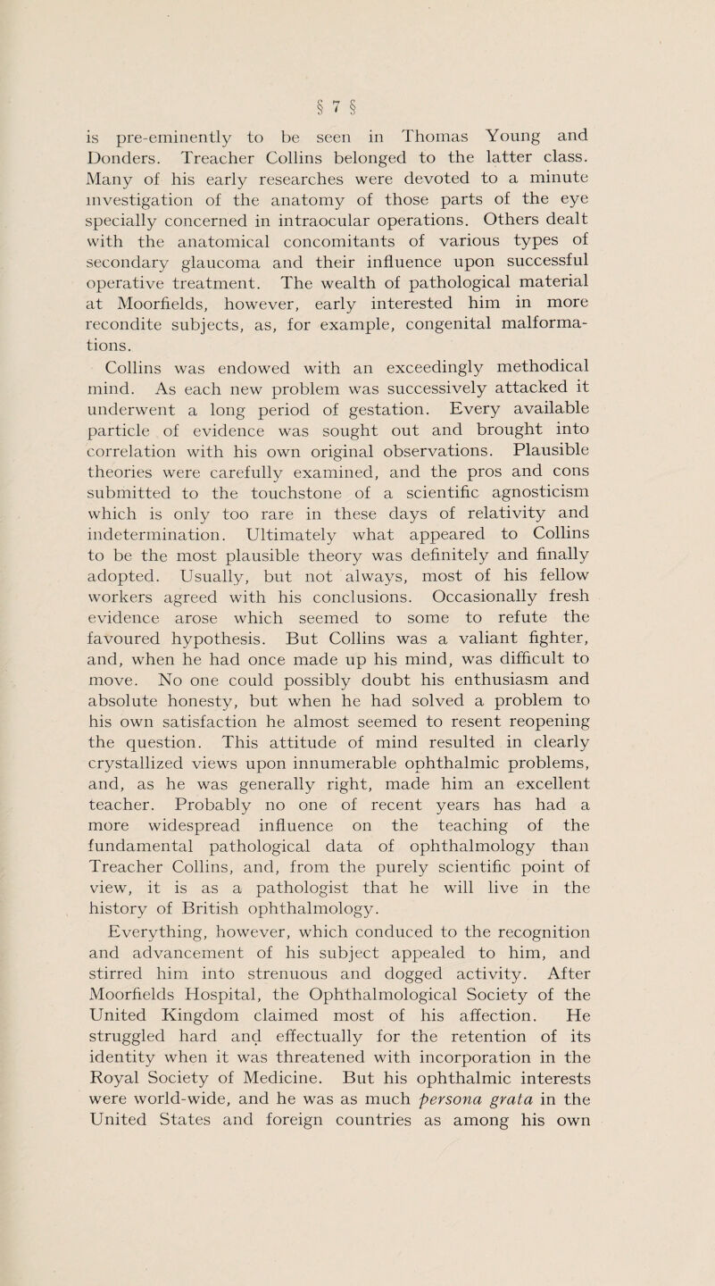 I is pre-eminently to be seen in Thomas Young and Donders. Treacher Collins belonged to the latter class. Many of his early researches were devoted to a minute investigation of the anatomy of those parts of the eye specially concerned in intraocular operations. Others dealt with the anatomical concomitants of various types of secondary glaucoma and their influence upon successful operative treatment. The wealth of pathological material at Moorfields, however, early interested him in more recondite subjects, as, for example, congenital malforma¬ tions. Collins was endowed with an exceedingly methodical mind. As each new problem was successively attacked it underwent a long period of gestation. Every available particle of evidence was sought out and brought into correlation with his own original observations. Plausible theories were carefully examined, and the pros and cons submitted to the touchstone of a scientific agnosticism which is only too rare in these days of relativity and indetermination. Ultimately what appeared to Collins to be the most plausible theory was definitely and finally adopted. Usually, but not always, most of his fellow workers agreed with his conclusions. Occasionally fresh evidence arose which seemed to some to refute the favoured hypothesis. But Collins was a valiant fighter, and, when he had once made up his mind, was difficult to move. No one could possibly doubt his enthusiasm and absolute honesty, but when he had solved a problem to his own satisfaction he almost seemed to resent reopening the question. This attitude of mind resulted in clearly crystallized views upon innumerable ophthalmic problems, and, as he was generally right, made him an excellent teacher. Probably no one of recent years has had a more widespread influence on the teaching of the fundamental pathological data of ophthalmology than Treacher Collins, and, from the purely scientific point of view, it is as a pathologist that he will live in the history of British ophthalmology. Everything, however, which conduced to the recognition and advancement of his subject appealed to him, and stirred him into strenuous and dogged activity. After Moorfields Hospital, the Ophthalmological Society of the United Kingdom claimed most of his affection. He struggled hard and effectually for the retention of its identity when it was threatened with incorporation in the Royal Society of Medicine. But his ophthalmic interests were world-wide, and he was as much persona grata in the United States and foreign countries as among his own