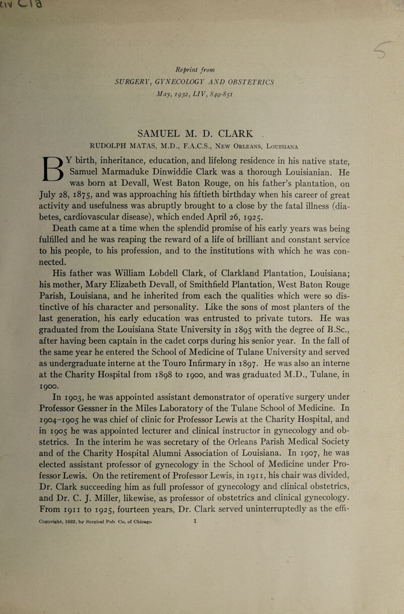 Reprint from SURGERY, GYNECOLOGY AND OBSTETRICS May, igj2, LIV, 849-851 SAMUEL M. D. CLARK . RUDOLPH MATAS, M.D., F.A.C.S., New Orleans, Louisiana By birth, inheritance, education, and lifelong residence in his native state, Samuel Marmaduke Dinwiddle Clark was a thorough Louisianian. He was born at Devall, West Baton Rouge, on his father’s plantation, on July 28, 1875, and was approaching his fiftieth birthday when his career of great activity and usefulness was abruptly brought to a close by the fatal illness (dia¬ betes, cardiovascular disease), which ended April 26, 1925. Death came at a time when the splendid promise of his early years was being fulfilled and he was reaping the reward of a life of brilliant and constant service to his people, to his profession, and to the institutions with which he was con¬ nected. His father was William Lobdell Clark, of Clarkland Plantation, Louisiana; his mother, Mary Elizabeth Devall, of Smithfield Plantation, West Baton Rouge Parish, Louisiana, and he inherited from each the qualities which were so dis¬ tinctive of his character and personality. Like the sons of most planters of the last generation, his early education was entrusted to private tutors. He was graduated from the Louisiana State University in 1895 with the degree of B.Sc., after having been captain in the cadet corps during his senior year. In the fall of the same year he entered the School of Medicine of Tulane University and served as undergraduate interne at the Touro Infirmary in 1897. He was also an interne at the Charity Hospital from 1898 to 1900, and was graduated M.D., Tulane, in 1900. In 1903, he was appointed assistant demonstrator of operative surgery under Professor Gessner in the Miles Laboratory of the Tulane School of Medicine. In 1904-1905 he was chief of clinic for Professor Lewis at the Charity Hospital, and in 1905 he was appointed lecturer and clinical instructor in gynecology and ob¬ stetrics. In the interim he was secretary of the Orleans Parish Medical Society and of the Charity Hospital Alumni Association of Louisiana. In 1907, he was elected assistant professor of gynecology in the School of Medicine under Pro¬ fessor Lewis. On the retirement of Professor Lewis, in 1911, his chair was divided. Dr. Clark succeeding him as full professor of gynecology and clinical obstetrics, and Dr. C. J. Miller, likewise, as professor of obstetrics and clinical gynecology. From 1911 to 1925, fourteen years. Dr. Clark served uninterruptedly as the effi-