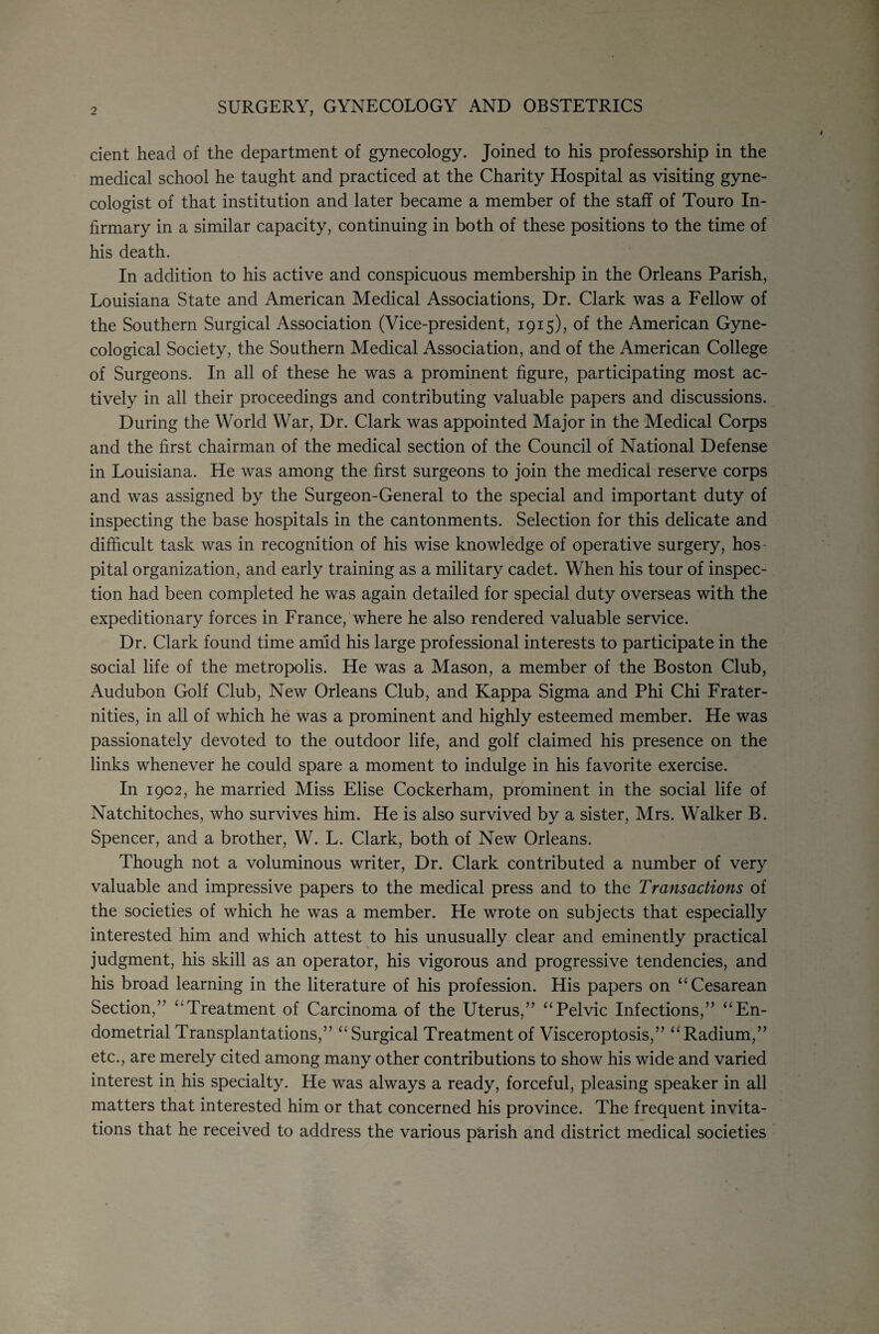 SURGERY, GYNECOLOGY AND OBSTETRICS dent head of the department of gynecology. Joined to his professorship in the medical school he taught and practiced at the Charity Hospital as visiting gyne¬ cologist of that institution and later became a member of the staff of Touro In¬ firmary in a similar capacity, continuing in both of these positions to the time of his death. In addition to his active and conspicuous membership in the Orleans Parish, Louisiana State and American Medical Associations, Dr. Clark was a Fellow of the Southern Surgical Association (Vice-president, 1915), of the American Gyne¬ cological Society, the Southern Medical Association, and of the American College of Surgeons. In all of these he was a prominent figure, participating most ac¬ tively in all their proceedings and contributing valuable papers and discussions. During the World War, Dr. Clark was appointed Major in the Medical Corps and the first chairman of the medical section of the Council of National Defense in Louisiana. He was among the first surgeons to join the medical reserve corps and was assigned by the Surgeon-General to the special and important duty of inspecting the base hospitals in the cantonments. Selection for this delicate and difficult task was in recognition of his wise knowledge of operative surgery, hos¬ pital organization, and early training as a military cadet. When his tour of inspec¬ tion had been completed he was again detailed for special duty overseas with the expeditionary forces in France, where he also rendered valuable service. Dr. Clark found time amid his large professional interests to participate in the social life of the metropolis. He was a Mason, a member of the Boston Club, Audubon Golf Club, New Orleans Club, and Kappa Sigma and Phi Chi Frater¬ nities, in all of which he was a prominent and highly esteemed member. He was passionately devoted to the outdoor life, and golf claimed his presence on the links whenever he could spare a moment to indulge in his favorite exercise. In 1902, he married Miss Elise Cockerham, prominent in the social life of Natchitoches, who survives him. He is also survived by a sister, Mrs. Walker B. Spencer, and a brother, W. L. Clark, both of New Orleans. Though not a voluminous writer. Dr. Clark contributed a number of very valuable and impressive papers to the medical press and to the Transactions of the societies of which he was a member. He wrote on subjects that especially interested him and which attest to his unusually clear and eminently practical judgment, his skill as an operator, his vigorous and progressive tendencies, and his broad learning in the literature of his profession. His papers on “Cesarean Section,” “Treatment of Carcinoma of the Uterus,” “Pelvic Infections,” “En¬ dometrial Transplantations,” “ Surgical Treatment of Visceroptosis,” “Radium,” etc., are merely cited among many other contributions to show his wide and varied interest in his specialty. He was always a ready, forceful, pleasing speaker in all matters that interested him or that concerned his province. The frequent invita¬ tions that he received to address the various parish and district medical societies