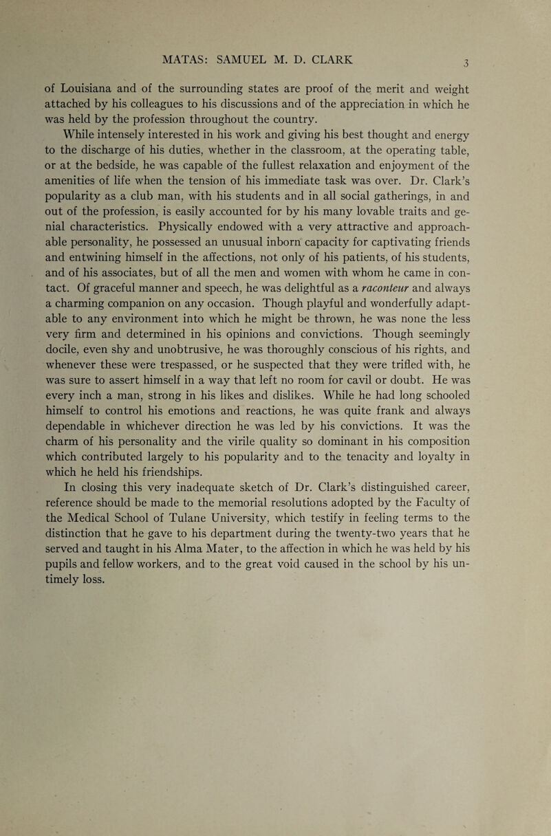 MATAS: SAMUEL M. D. CLARK 3 of Louisiana and of the surrounding states are proof of the merit and weight attached by his colleagues to his discussions and of the appreciation in which he was held by the profession throughout the country. While intensely interested in his work and giving his best thought and energy to the discharge of his duties, whether in the classroom, at the operating table, or at the bedside, he was capable of the fullest relaxation and enjoyment of the amenities of life when the tension of his immediate task was over. Dr. Clark’s popularity as a club man, with his students and in all social gatherings, in and out of the profession, is easily accounted for by his many lovable traits and ge¬ nial characteristics. Physically endowed with a very attractive and approach¬ able personality, he possessed an unusual inborn capacity for captivating friends and entwining himself in the affections, not only of his patients, of his students, and of his associates, but of all the men and women with whom he came in con¬ tact. Of graceful manner and speech, he was delightful as a raconteur and always a charming companion on any occasion. Though playful and wonderfully adapt¬ able to any environment into which he might be thrown, he was none the less very firm and determined in his opinions and convictions. Though seemingly docile, even shy and unobtrusive, he was thoroughly conscious of his rights, and whenever these were trespassed, or he suspected that they were trifled with, he was sure to assert himself in a way that left no room for cavil or doubt. He was every inch a man, strong in his likes and dislikes. While he had long schooled himself to control his emotions and reactions, he was quite frank and always dependable in whichever direction he was led by his convictions. It was the charm of his personality and the virile quality so dominant in his composition which contributed largely to his popularity and to the tenacity and loyalty in which he held his friendships. In closing this very inadequate sketch of Dr. Clark’s distinguished career, reference should be made to the memorial resolutions adopted by the Faculty of the Medical School of Tulane University, which testify in feeling terms to the distinction that he gave to his department during the twenty-two years that he served and taught in his Alma Mater, to the affection in which he was held by his pupils and fellow workers, and to the great void caused in the school by his un¬ timely loss.