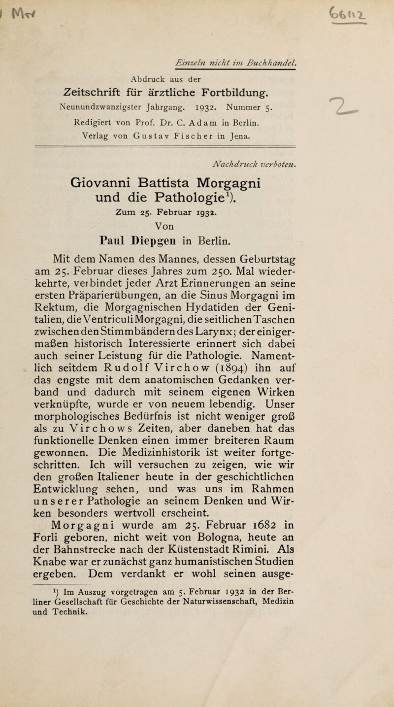 Einzeln nicht im Buchhandel. Abdruck aus der Zeitschrift für ärztliche Fortbildung. Neunundzwanzigster Jahrgang. 1932. Nummer 5. Redigiert von Prof. Dr. C. Adam in Berlin. Verlag von Gustav Fischer in Jena. Nachdruck verboten. Giovanni Battista Morgagni und die Pathologie1). Zum 25. Februar 1932. Von Paul Diepgen in Berlin. Mit dem Namen des Mannes, dessen Geburtstag am 25. Februar dieses Jahres zum 250. Mal wieder¬ kehrte, verbindet jeder Arzt Erinnerungen an seine ersten Präparierübungen, an die Sinus Morgagni im Rektum, die Morgagnischen Hydatiden der Geni¬ talien, die Ventriculi Morgagni, die seitlichenTaschen zwischen denStimmbändern des Larynx; der einiger¬ maßen historisch Interessierte erinnert sich dabei auch seiner Leistung für die Pathologie. Nament¬ lich seitdem Rudolf Virchow (1894) ihn auf das engste mit dem anatomischen Gedanken ver¬ band und dadurch mit seinem eigenen Wirken verknüpfte, wurde er von neuem lebendig. Unser morphologisches Bedürfnis ist nicht weniger groß als zu Virchows Zeiten, aber daneben hat das funktionelle Denken einen immer breiteren Raum gewonnen. Die Medizinhistorik ist weiter fortge¬ schritten. Ich will versuchen zu zeigen, wie wir den großen Italiener heute in der geschichtlichen Entwicklung sehen, und was uns im Rahmen unserer Pathologie an seinem Denken und Wir¬ ken besonders wertvoll erscheint. Morgagni wurde am 25. Februar 1682 in Forli geboren, nicht weit von Bologna, heute an der Bahnstrecke nach der Küstenstadt Rimini. Als Knabe war er zunächst ganz humanistischen Studien ergeben. Dem verdankt er wohl seinen ausge- x) Im Auszug vorgetragen am 5. Februar 1932 in der Ber¬ liner Gesellschaft für Geschichte der Naturwissenschaft, Medizin und Technik.