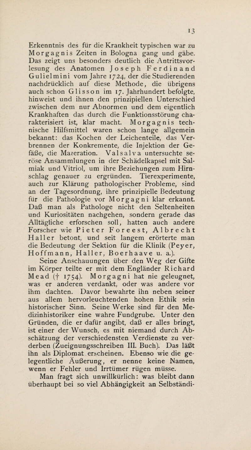 Erkenntnis des für die Krankheit typischen war zu Morgagnis Zeiten in Bologna gang und gäbe. Das zeigt uns besonders deutlich die Antrittsvor¬ lesung des Anatomen Joseph Ferdinand Gulielmini vom Jahre 1724, der die Studierenden nachdrücklich auf diese Methode, die übrigens auch schon Glisson im 17. Jahrhundert befolgte, hinweist und ihnen den prinzipiellen Unterschied zwischen dem nur Abnormen und dem eigentlich Krankhaften das durch die Funktionsstörung cha¬ rakterisiert ist, klar macht. Morgagnis tech¬ nische Hilfsmittel waren schon lange allgemein bekannt: das Kochen der Leichenteile, das Ver¬ brennen der Konkremente, die Injektion der Ge¬ fäße, die Mazeration. Valsalva untersuchte se¬ röse Ansammlungen in der Schädelkapsel mit Sal¬ miak und Vitriol, um ihre Beziehungen zum Hirn¬ schlag genauer zu ergründen. Tierexperimente, auch zur Klärung pathologischer Probleme, sind an der Tagesordnung, ihre prinzipielle Bedeutung für die Pathologie vor Morgagni klar erkannt. Daß man als Pathologe nicht den Seltenheiten und Kuriositäten nachgehen, sondern gerade das Alltägliche erforschen soll, hatten auch andere Forscher wie Pieter Foreest, Albrecht Haller betont, und seit langem erörterte man die Bedeutung der Sektion für die Klinik (Peyer, Hoffmann, Haller, Boerhaave u. a.). Seine Anschauungen über den Weg der Gifte im Körper teilte er mit dem Engländer Richard Me ad (f 1754). Morgagni hat nie geleugnet, was er anderen verdankt, oder was andere vor ihm dachten. Davor bewahrte ihn neben seiner aus allem hervorleuchtenden hohen Ethik sein historischer Sinn. Seine Werke sind für den Me¬ dizinhistoriker eine wahre Fundgrube. Unter den Gründen, die er dafür angibt, daß er alles bringt, ist einer der Wunsch, es mit niemand durch Ab¬ schätzung der verschiedensten Verdienste zu ver¬ derben (Zueignungsschreiben III. Buch). Das läßt ihn als Diplomat erscheinen. Ebenso wie die ge¬ legentliche Äußerung, er nenne keine Namen, wenn er Fehler und Irrtümer rügen müsse. Man fragt sich unwillkürlich: was bleibt dann überhaupt bei so viel Abhängigkeit an Selbständi-