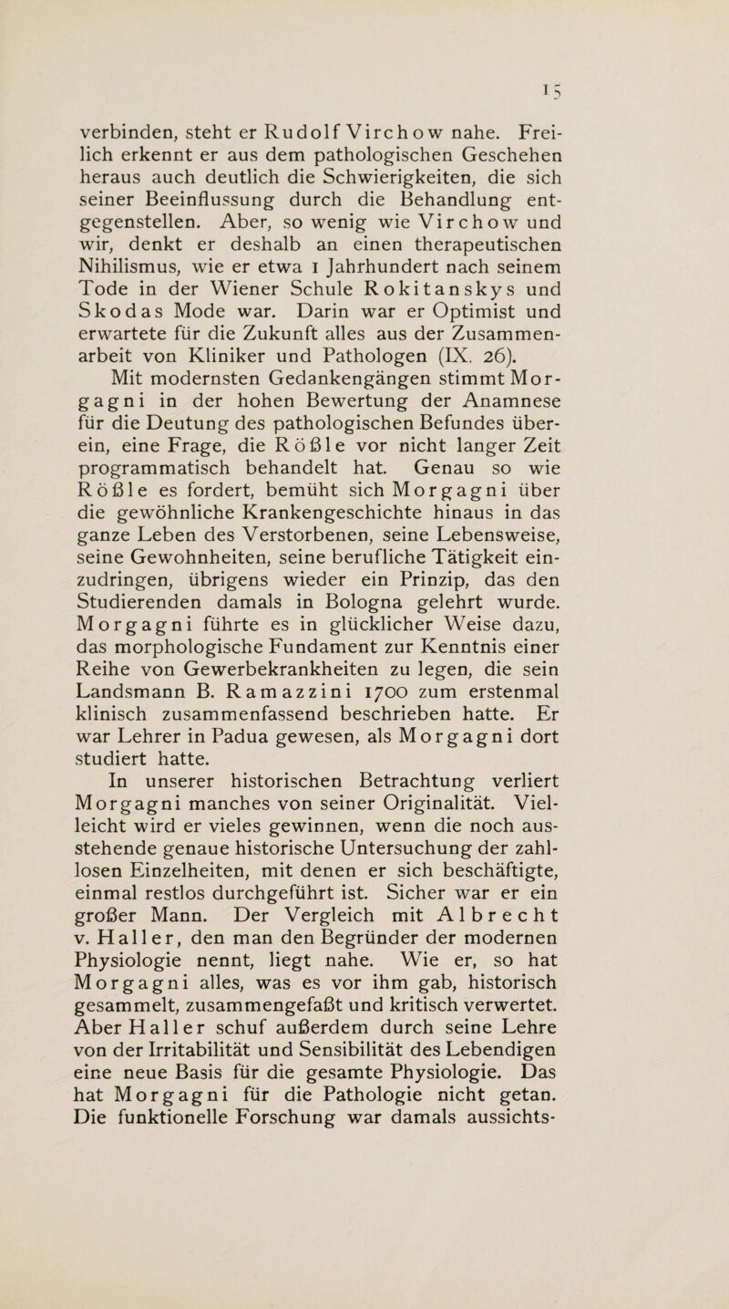 verbinden, steht er Rudolf Virch ow nahe. Frei¬ lich erkennt er aus dem pathologischen Geschehen heraus auch deutlich die Schwierigkeiten, die sich seiner Beeinflussung durch die Behandlung ent¬ gegenstellen. Aber, so wenig wie Virchow und wir, denkt er deshalb an einen therapeutischen Nihilismus, wie er etwa i Jahrhundert nach seinem Tode in der Wiener Schule Rokitanskys und Skodas Mode war. Darin war er Optimist und erwartete für die Zukunft alles aus der Zusammen¬ arbeit von Kliniker und Pathologen (IX. 26). Mit modernsten Gedankengängen stimmt Mor¬ gagni in der hohen Bewertung der Anamnese für die Deutung des pathologischen Befundes über¬ ein, eine Frage, die Rößle vor nicht langer Zeit programmatisch behandelt hat. Genau so wie Rößle es fordert, bemüht sich Morgagni über die gewöhnliche Krankengeschichte hinaus in das ganze Leben des Verstorbenen, seine Lebensweise, seine Gewohnheiten, seine berufliche Tätigkeit ein¬ zudringen, übrigens wieder ein Prinzip, das den Studierenden damals in Bologna gelehrt wurde. Morgagni führte es in glücklicher Weise dazu, das morphologische Fundament zur Kenntnis einer Reihe von Gewerbekrankheiten zu legen, die sein Landsmann B. Ramazzini 1700 zum erstenmal klinisch zusammenfassend beschrieben hatte. Er war Lehrer in Padua gewesen, als Morgagni dort studiert hatte. In unserer historischen Betrachtung verliert Morgagni manches von seiner Originalität Viel¬ leicht wird er vieles gewinnen, wenn die noch aus¬ stehende genaue historische Untersuchung der zahl¬ losen Einzelheiten, mit denen er sich beschäftigte, einmal restlos durchgeführt ist. Sicher war er ein großer Mann. Der Vergleich mit A 1 b r e c h t v. Haller, den man den Begründer der modernen Physiologie nennt, liegt nahe. Wie er, so hat Morgagni alles, was es vor ihm gab, historisch gesammelt, zusammengefaßt und kritisch verwertet. Aber Haller schuf außerdem durch seine Lehre von der Irritabilität und Sensibilität des Lebendigen eine neue Basis für die gesamte Physiologie. Das hat Morgagni für die Pathologie nicht getan. Die funktionelle Forschung war damals aussichts-