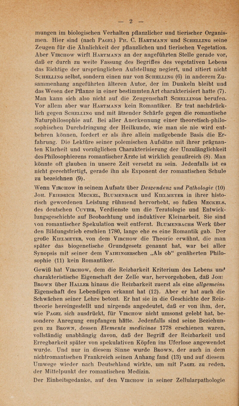 mungen im biologischen Verhalten pflanzlicher und tierischer Organis¬ men. Hier sind (nach Pagel) Ph. C. Hartmann und Schelling seine Zeugen für die Ähnlichkeit der pflanzlichen und tierischen Vegetation. Aber Virchow wirft Hartmann an der angeführten Stelle gerade vor, daß er durch zu weite Fassung des Begrifles des vegetativen Lebens das Richtige der ursprünglichen Aufstellung negiert, und zitiert nicht ScHEELiNG selbst, sondem einen nur von Schelling (6) in anderem Zu¬ sammenhang angeführten älteren Autor, der im Dunkeln bleibt und das Wesen der Pflanze in einer bestimmten Art charakterisiert hatte (7). Man kann sich also nicht auf die Zeugenschaft Schellings berufen. Vor allem aber war Hartmann kein Romantiker. Er trat nachdrück¬ lich gegen Schelling und mit ätzender Schärfe gegen die romantische Naturphilosophie auf. Bei aller Anerkennung einer theoretisch-philo¬ sophischen Durchdringung der Heilkunde, wie man sie nie wird ent¬ behren können, fordert er als ihre allein maßgebende Basis die Er¬ fahrung. Die Lektüre seiner polemischen Aufsätze mit ihrer prägnan¬ ten Klarheit und vorzüglichen Charakterisierung der Unzulänglichkeit desPhilosophierens romantischer Ärzte ist wirklich genußreich (8). Man könnte oft glauben in unsere Zeit versetzt zu sein. Jedenfalls ist es nicht gerechtfertigt, gerade ihn als Exponent der romantischen Schule zu bezeichnen (9). Wenn Virchow in seinem Aufsatz über Deszendenz und Pathologie (10) JoH. Friedrich Meckel, Blumenbach und Kielmeyer in ihrer histo¬ risch gewordenen Leistung rühmend hervorhebt, so fußen Meckels, des deutschen Cuvier, Verdienste um die Teratologie und Entwick¬ lungsgeschichte auf Beobachtung und induktiver Kleinarbeit. Sie sind \on romantischer Spekulation weit entfernt. Blumenbachs Werk über den Bildungstrieb erschien 1780, lange ehe es eine Romantik gab. Der große Kielmeyer, von dem Virchow die Theorie erwähnt, die man später das biogenetische Grundgesetz genannt hat, war bei aller Synopsis mit seiner dem VAiHiNGERSchen „Als ob“ genäherten Philo¬ sophie (11) kein Romantiker. Gewiß hat Virchow, dem die Reizbarkeit Kriterium des Lebens und charakteristische Eigenschaft der Zelle war, hervorgehoben, daß Johi Brown über Haller hinaus die Reizbarkeit zuerst als eine allgemeine Eigenschaft des Lebendigen erkannt hat (12). Aber er hat auch die Schwächen seiner Lehre betont. Er hat sie in die Geschichte der Reiz¬ theorie hereingestellt und nirgends angedeutet, daß er von ihm, der, wie Pagel sich ausdrückt, für Virchow nicht umsonst gelebt hat, be¬ sondere Anregung empfangen hätte. Jedenfalls sind seine Beziehun¬ gen zu Brown, dessen Elementa medicinae 1778 erschienen waren, vollständig unabhängig davon, daß der Begriff der Reizbarkeit und Erregbarkeit später von spekulativen Köpfen ins Uferlose angewendet wurde. Und nur in diesem Sinne wurde Brown, der auch in dem nichtromantischen Frankreich seinen Anhang fand (13) und auf diesem Umwege wieder nach Deutschland wirkte, um mit Pagel zu reden, der Mittelpunkt der romantischen Medizin. Der Einheitsgedanke, auf den Virchow in seiner Zellularpathologie
