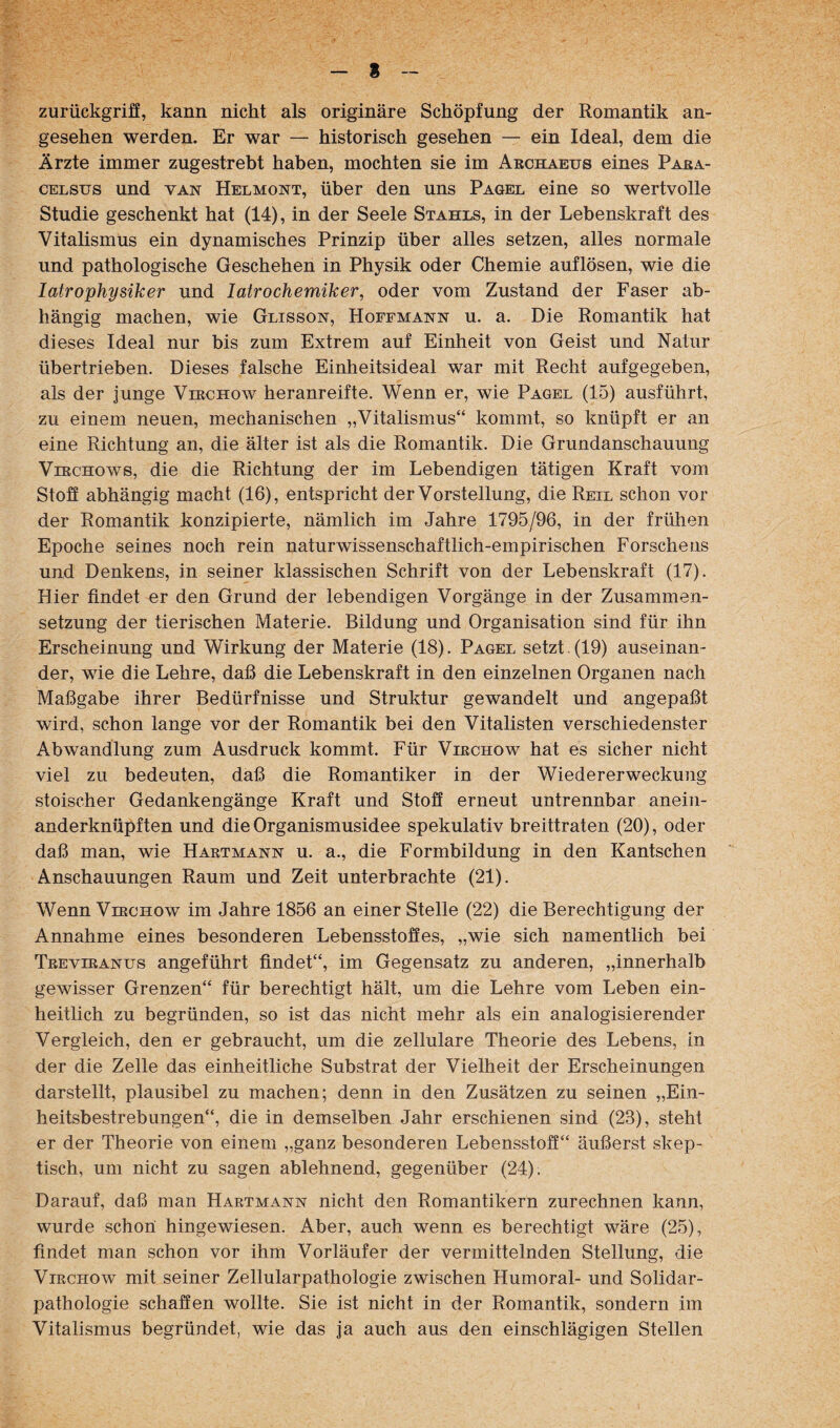 8 zurückgrifE, kann nicht als originäre Schöpfung der Romantik an¬ gesehen werden. Er war — historisch gesehen — ein Ideal, dem die Ärzte immer zugestrebt haben, mochten sie im Archaeus eines Para¬ celsus und VAN Helmont, über den uns Pagel eine so wertvolle Studie geschenkt hat (14), in der Seele Stahls, in der Lebenskraft des Vitalismus ein dynamisches Prinzip über alles setzen, alles normale und pathologische Geschehen in Physik oder Chemie auflösen, wie die latrophysiker und latrochemiker, oder vom Zustand der Faser ab¬ hängig machen, wie Glisson, Hoffmann u. a. Die Romantik hat di eses Ideal nur bis zum Extrem auf Einheit von Geist und Natur übertrieben. Dieses falsche Einheitsideal war mit Recht aufgegeben, als der junge Vlrchow heranreifte. Wenn er, wie Pagel (15) ausführt, zu einem neuen, mechanischen „Vitalismus“ kommt, so knüpft er an eine Richtung an, die älter ist als die Romantik. Die Grundanschauung ViRCHows, die die Richtung der im Lebendigen tätigen Kraft vom Stoö abhängig macht (16), entspricht der Vorstellung, die Reil schon vor der Romantik konzipierte, nämlich im Jahre 1795/96, in der frühen Epoche seines noch rein naturwissenschaftlich-empirischen Forschens und Denkens, in seiner klassischen Schrift von der Lebenskraft (17). Hier findet er den Grund der lebendigen Vorgänge in der Zusammen¬ setzung der tierischen Materie. Bildung und Organisation sind für ihn Erscheinung und Wirkung der Materie (18). Pagel setzt. (19) auseinan¬ der, wie die Lehre, daß die Lebenskraft in den einzelnen Organen nach Maßgabe ihrer Bedürfnisse und Struktur gewandelt und angepaßt wird, schon lange vor der Romantik bei den Vitalisten verschiedenster Abwandlung zum Ausdruck kommt. Für Virchow hat es sicher nicht viel zu bedeuten, daß die Romantiker in der Wiedererweckung stoischer Gedankengänge Kraft und Stoff erneut untrennbar anein¬ anderknüpften und die Organismusidee spekulativ breittraten (20), oder daß man, wie Haetmann u. a., die Formbildung in den Kantschen Anschauungen Raum und Zeit unterbrachte (21). Wenn Virchow im Jahre 1856 an einer Stelle (22) die Berechtigung der Annahme eines besonderen Lebensstofies, „wie sich namentlich bei Treviranus angeführt findet“, im Gegensatz zu anderen, „innerhalb gewisser Grenzen“ für berechtigt hält, um die Lehre vom Leben ein¬ heitlich zu begründen, so ist das nicht mehr als ein analogisierender Vergleich, den er gebraucht, um die zellulare Theorie des Lebens, in der die Zelle das einheitliche Substrat der Vielheit der Erscheinungen darstellt, plausibel zu machen; denn in den Zusätzen zu seinen „Ein¬ heitsbestrebungen“, die in demselben Jahr erschienen sind (23), steht er der Theorie von einem „ganz besonderen Lebensstoff“ äußerst skep¬ tisch, um nicht zu sagen ablehnend, gegenüber (24). Darauf, daß man Hartmann nicht den Romantikern zurechnen kann, wurde schon' hingewiesen. Aber, auch wenn es berechtigt wäre (25), findet man schon vor ihm Vorläufer der vermittelnden Stellung, die Virchow mit seiner Zellularpathologie zwischen Humoral- und Solidar- pathologie schaffen wollte. Sie ist nicht in der Romantik, sondern im Vitalismus begründet, wie das ja auch aus den einschlägigen Stellen