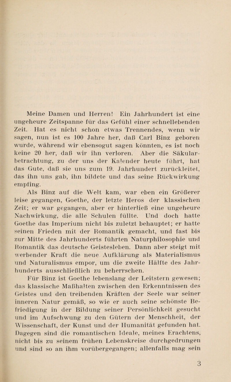 Meine Damen und Herren! Ein Jahrhundert ist eine ungeheure Zeitspanne für das Gefühl einer schneilebenden Zeit. Hat es nicht schon etwas Trennendes, wenn wir sagen, nun ist es 100 Jahre her, daß Carl Binz geboren wurde, während wir ebensogut sagen könnten, es ist noch keine 20 her, daß wir ihn verloren. Aber die Säkular¬ betrachtung, zu der uns der Kalender heute führt, hat das Gute, daß sie uns zum 19. Jahrhundert zurückleitet, das ihn uns gab, ihn bildete und das seine Rückwirkung empfing. Als Binz auf die Welt kam, war eben ein Größerer leise gegangen, Goethe, der letzte Heros der klassischen Zeit; er war gegangen, aber er hinterließ eine ungeheure Nachwirkung, die alle Schulen füllte. Und doch hatte Goethe das Imperium nicht bis zuletzt behauptet; er hatte seinen Frieden mit der Romantik gemacht, und fast bis zur Mitte des Jahrhunderts führten Naturphilosophie und Romantik das deutsche Geistesleben. Dann aber steigt mit werbender Kraft die neue Aufklärung als Materialismus und Naturalismus empor, um die zweite Hälfte des Jahr¬ hunderts ausschließlich zu beherrschen. Für Binz ist Goethe lebenslang der Feitstern gewesen; das klassische Maßhalten zwischen den Erkenntnissen des Geistes und den treibenden Kräften der Seele war seiner inneren Natur gemäß, so wie er auch seine schönste Be¬ friedigung in der Bildung seiner Persönlichkeit gesucht und im Aufschwung zu den Gütern der Menschheit, der Wissenschaft, der Kunst und der Humanität gefunden hat. Dagegen sind die romantischen Ideale, meines Erachtens, nicht bis zu seinem frühen Eebenskreise durchgedrungen und sind so an ihm vorübergegangen; allenfalls mag sein