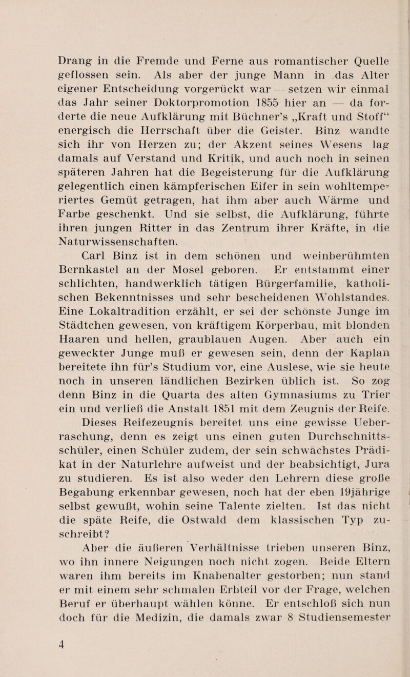 Drang in die Fremde und Ferne aus romantischer Quelle geflossen sein. Als aber der junge Mann in das Alter eigener Entscheidung vorgerückt war — setzen wir einmal das Jahr seiner Doktorpromotion 1855 hier an — da for¬ derte die neue Aufklärung mit Büchner’s „Kraft und Stoff“ energisch die Herrschaft über die Geister. Binz wandte sich ihr von Herzen zu; der Akzent seines Wesens lag damals auf Verstand und Kritik, und auch noch in seinen späteren Jahren hat die Begeisterung für die Aufklärung gelegentlich einen kämpferischen Eifer in sein wohltempe= riertes Gemüt getragen, hat ihm aber auch Wärme und Farbe geschenkt. Und sie selbst, die Aufklärung, führte ihren jungen Ritter in das Zentrum ihrer Kräfte, in die Naturwissenschaften. Carl Binz ist in dem schönen und weinberühmten Bernkastel an der Mosel geboren. Er entstammt einer schlichten, handwerklich tätigen Bürgerfamilie, katholi¬ schen Bekenntnisses und sehr bescheidenen Wohlstandes. Eine Lokaltradition erzählt, er sei der schönste Junge im Städtchen gewesen, von kräftigem Körperbau, mit blonden Haaren und hellen, graublauen Augen. Aber auch ein geweckter Junge muß er gewesen sein, denn der Kaplan bereitete ihn für’s Studium vor, eine Auslese, wie sie heute noch in unseren ländlichen Bezirken üblich ist. So zog denn Binz in die Quarta des alten Gymnasiums zu Trier ein und verließ die Anstalt 1851 mit dem Zeugnis der Reife. Dieses Reifezeugnis bereitet uns eine gewisse Ueber- raschung, denn es zeigt uns einen guten Durchschnitts¬ schüler, einen Schüler zudem, der sein schwächstes Prädi¬ kat in der Naturlehre auf weist und der beabsichtigt, Jura zu studieren. Es ist also weder den Lehrern diese große Begabung erkennbar gewesen, noch hat der eben 19jährige selbst gewußt, wohin seine Talente zielten. Ist das nicht die späte Reife, die Ostwald dem klassischen Typ zu¬ schreibt ? Aber die äußeren Verhältnisse trieben unseren Binz, wo ihn innere Neigungen noch nicht zogen. Beide Eltern waren ihm bereits im Knabenalter gestorben; nun stand er mit einem sehr schmalen Erbteil vor der Frage, welchen Beruf er überhaupt wählen könne. Er entschloß sich nun doch für die Medizin, die damals zwar 8 Studiensemester