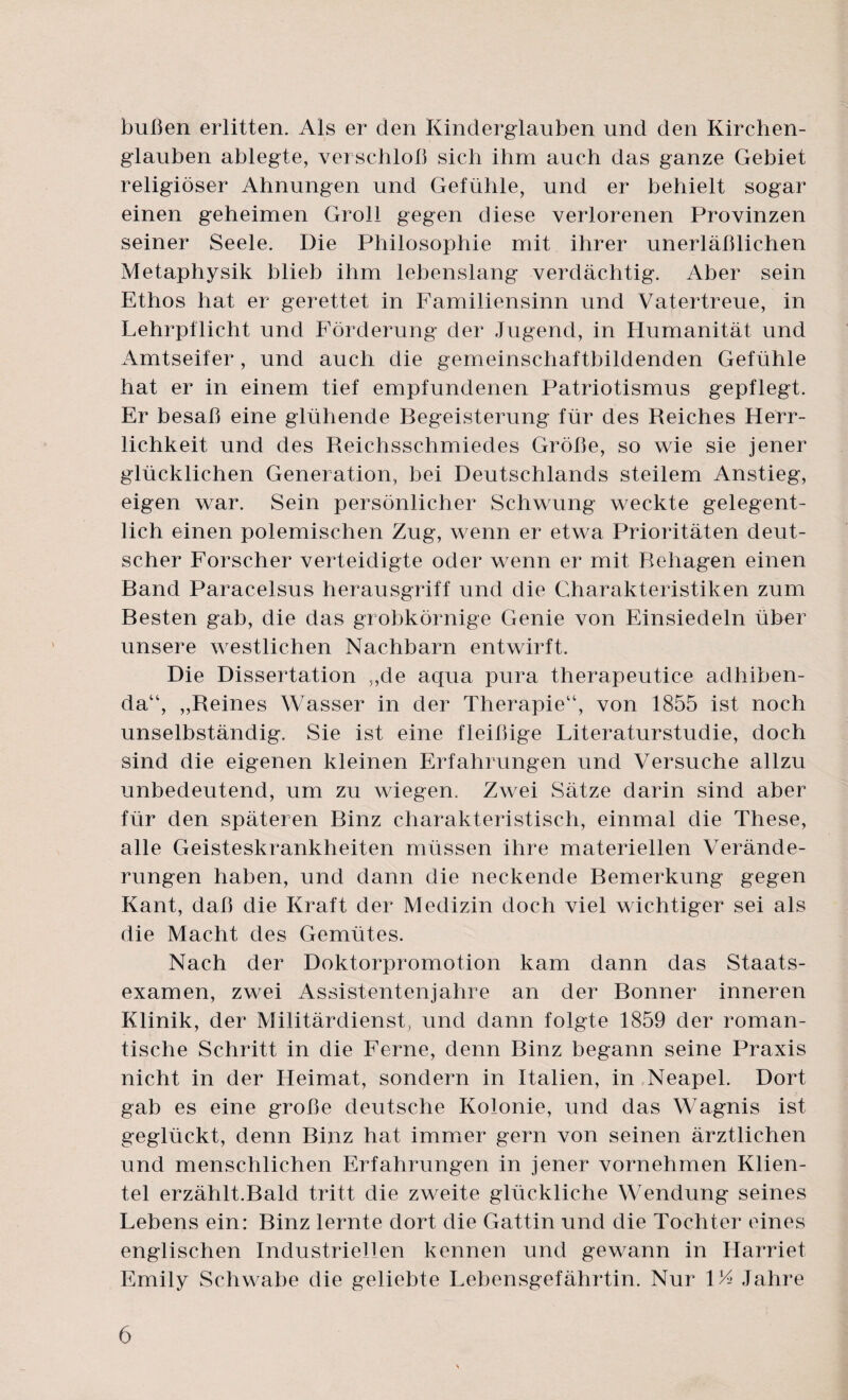 büßen erlitten. Als er den Kinderglauben und den Kirchen¬ glauben ablegte, verschloß sich ihm auch das ganze Gebiet religiöser Ahnungen und Gefühle, und er behielt sogar einen geheimen Groll gegen diese verlorenen Provinzen seiner Seele. Die Philosophie mit ihrer unerläßlichen Metaphysik blieb ihm lebenslang verdächtig. Aber sein Ethos hat er gerettet in Familiensinn und Vatertreue, in Lehrpflicht und Förderung der Jugend, in Humanität und Amtseifer, und auch die gemeinschaftbildenden Gefühle hat er in einem tief empfundenen Patriotismus gepflegt. Er besaß eine glühende Begeisterung für des Reiches Herr¬ lichkeit und des Reichsschmiedes Größe, so wie sie jener glücklichen Generation, bei Deutschlands steilem Anstieg, eigen war. Sein persönlicher Schwung weckte gelegent¬ lich einen polemischen Zug, wenn er etwa Prioritäten deut¬ scher Forscher verteidigte oder wenn er mit Rehagen einen Band Paracelsus herausgriff und die Charakteristiken zum Besten gab, die das grobkörnige Genie von Einsiedeln über unsere westlichen Nachbarn entwirft. Die Dissertation „de aqua pura therapeutice adhiben- da“, „Reines Wasser in der Therapie“, von 1855 ist noch unselbständig. Sie ist eine fleißige Literaturstudie, doch sind die eigenen kleinen Erfahrungen und Versuche allzu unbedeutend, um zu wiegen. Zwei Sätze darin sind aber für den späteren Binz charakteristisch, einmal die These, alle Geisteskrankheiten müssen ihre materiellen Verände¬ rungen haben, und dann die neckende Bemerkung gegen Kant, daß die Kraft der Medizin doch viel wichtiger sei als die Macht des Gemütes. Nach der Doktorpromotion kam dann das Staats¬ examen, zwei Assistentenjahre an der Bonner inneren Klinik, der Militärdienst, und dann folgte 1859 der roman¬ tische Schritt in die Ferne, denn Binz begann seine Praxis nicht in der Heimat, sondern in Italien, in Neapel. Dort gab es eine große deutsche Kolonie, und das Wagnis ist geglückt, denn Binz hat immer gern von seinen ärztlichen und menschlichen Erfahrungen in jener vornehmen Klien¬ tel erzählt.Bald tritt die zweite glückliche Wendung seines Lebens ein: Binz lernte dort die Gattin und die Tochter eines englischen Industriellen kennen und gewann in Harriet Emily Schwabe die geliebte Lebensgefährtin. Nur 1E> Jahre