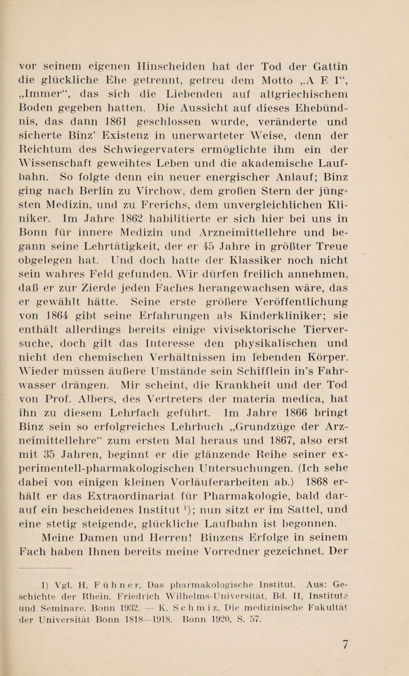 vor seinem eigenen Hinscheiden hat der Tod der Gattin die glückliche Ehe getrennt, getreu dem Motto ,.A E 1“, „Immer“, das sich die Liebenden auf altgriechischem Boden gegeben hatten. Die Aussicht auf dieses Ehebünd¬ nis, das dann 1861 geschlossen wurde, veränderte und sicherte Binz’ Existenz in unerwarteter Weise, denn der Beichtum des Schwiegervaters ermöglichte ihm ein der Wissenschaft geweihtes Leben und die akademische Lauf¬ bahn. So folgte denn ein neuer energischer Anlauf; Binz ging nach Berlin zu Virchow, dem großen Stern der jüng= sten Medizin, und zu Frerichs, dem unvergleichlichen Kli¬ niker. Im Jahre 1862 habilitierte er sich hier bei uns in Bonn für innere Medizin und Arzneimittellehre und be¬ gann seine Lehrtätigkeit, der er 45 Jahre in größter Treue obgelegen hat. Und doch hatte der Klassiker noch nicht sein wahres Feld gefunden. Wir dürfen freilich annehmen, daß er zur Zierde jeden Faches herangewachsen wäre, das er gewählt hätte. Seine erste größere Veröffentlichung von 1864 gibt seine Erfahrungen als Kinderkliniker; sie enthält allerdings bereits einige vivisektorische Tierver¬ suche, doch gilt das Interesse den physikalischen und nicht den chemischen Verhältnissen im lebenden Körper. Wieder müssen äußere Umstände sein Schiff lein in’s Fahr¬ wasser drängen. Mir scheint, die Krankheit und der Tod von Prof. Albers, des Vertreters der materia medica, hat ihn zu diesem Lehrfach geführt. Im Jahre 1866 bringt Binz sein so erfolgreiches Lehrbuch „Grundzüge der Arz¬ neimittellehre“ zum ersten Mal heraus und 1867, also erst mit 35 Jahren, beginnt er die glänzende Beihe seiner ex¬ perimentell-pharmakologischen Untersuchungen. (Ich sehe dabei von einigen kleinen Vorläuferarbeiten ab.) 1868 er¬ hält er das Extraordinariat für Pharmakologie, bald dar¬ auf ein bescheidenes Institut *); nun sitzt er im Sattel, und eine stetig steigende, glückliche Laufbahn ist begonnen. Meine Damen und Herren! Binzens Erfolge in seinem Fach haben Ihnen bereits meine Vorredner gezeichnet. Der 1) Vgl. H. Fuhne r, Das pharmakologische Institut. Aus: Ge¬ schichte der Rhein. Friedrich Wilhelms-Universität, Bd. II, Institute und Seminare. Bonn 1932. — K. S c h m i z, Die medizinische Fakultät der Universität Bonn 1818—1918. Bonn 1920, S. 57. m /