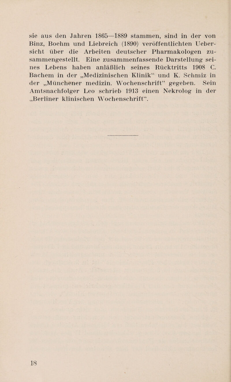 sie aus den Jahren 1865—1889 stammen, sind in der von Binz, Boehm und Liebreich (1890) veröffentlichten Ueber- sicht über die Arbeiten deutscher Pharmakologen zu¬ sammengestellt. Eine zusammenfassende Darstellung sei¬ nes Lebens haben anläßlich seines Bücktritts 1908 C. Bachem in der „Medizinischen Klinik“ und K. Schmiz in der „Münchener medizin. Wochenschrift“ gegeben. Sein Amtsnachfolger Leo schrieb 1913 einen Nekrolog in der „Berliner klinischen Wochenschrift“.