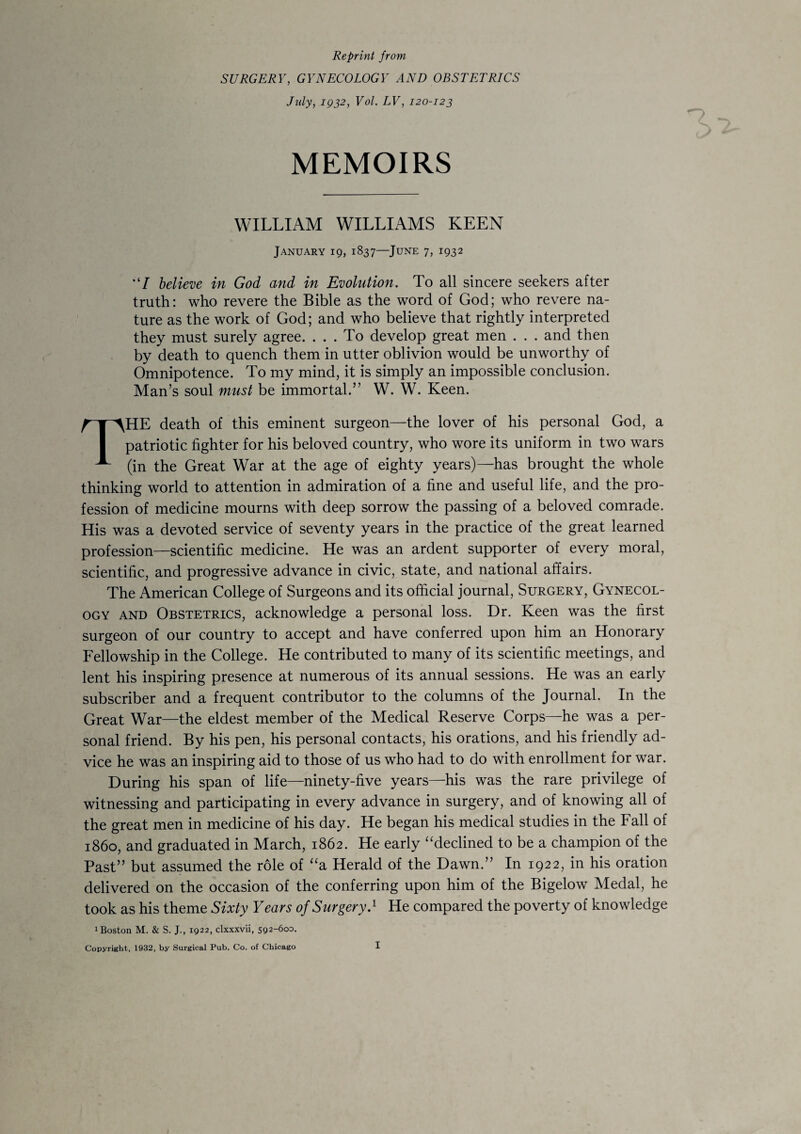 Reprint from SURGERY, GYNECOLOGY AND OBSTETRICS July, 1932, Vol. LV, 120-123 MEMOIRS WILLIAM WILLIAMS KEEN January 19, 1837—June 7, 1932 “/ believe in God and in Evolution. To all sincere seekers after truth: who revere the Bible as the word of God; who revere na¬ ture as the work of God; and who believe that rightly interpreted they must surely agree. ... To develop great men . . . and then by death to quench them in utter oblivion would be unworthy of Omnipotence. To my mind, it is simply an impossible conclusion. Man’s soul must be immortal.” W. W. Keen. THE death of this eminent surgeon—the lover of his personal God, a patriotic fighter for his beloved country, who wore its uniform in two wars (in the Great War at the age of eighty years)—has brought the whole thinking world to attention in admiration of a fine and useful life, and the pro¬ fession of medicine mourns with deep sorrow the passing of a beloved comrade. His was a devoted service of seventy years in the practice of the great learned profession—scientific medicine. He was an ardent supporter of every moral, scientific, and progressive advance in civic, state, and national affairs. The American College of Surgeons and its official journal, Surgery, Gynecol¬ ogy and Obstetrics, acknowledge a personal loss. Dr. Keen was the first surgeon of our country to accept and have conferred upon him an Honorary Fellowship in the College. He contributed to many of its scientific meetings, and lent his inspiring presence at numerous of its annual sessions. He was an early subscriber and a frequent contributor to the columns of the Journal. In the Great War—the eldest member of the Medical Reserve Corps—he was a per¬ sonal friend. By his pen, his personal contacts, his orations, and his friendly ad¬ vice he was an inspiring aid to those of us who had to do with enrollment for war. During his span of life—ninety-five years—his was the rare privilege of witnessing and participating in every advance in surgery, and of knowing all of the great men in medicine of his day. He began his medical studies in the Fall of i860, and graduated in March, 1862. He early “declined to be a champion of the Past” but assumed the role of “a Herald of the Dawn.” In 1922, in his oration delivered on the occasion of the conferring upon him of the Bigelow Medal, he took as his theme Sixty Years of Surgery.1 He compared the poverty of knowledge 1 Boston M. & S. J., 1922, clxxxvii, 592-600.