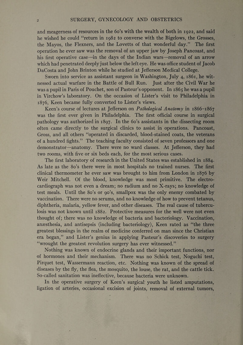 and meagerness of resources in the 6o’s with the wealth of both in 1922, and said he wished he could “return in 1982 to converse with the Bigelows, the Grosses, the Mayos, the Flexners, and the Lovetts of that wonderful day.” The first operation he ever saw was the removal of an upper jaw by Joseph Pan coast, and his first operative case—in the days of the Indian wars—removal of an arrow which had penetrated deeply just below the left eye. He was office student of Jacob DaCosta and John Brinton while he studied at Jefferson Medical College. Sworn into service as assistant surgeon in Washington, July 4, 1861, he wit¬ nessed actual warfare in the Battle of Bull Run. Just after the Civil War he was a pupil in Paris of Pouchet, son of Pasteur’s opponent. In 1865 he was a pupil in Virchow’s laboratory. On the occasion of Lister’s visit to Philadelphia in 1876, Keen became fully converted to Lister’s views. Keen’s course of lectures at Jefferson on Pathological Anatomy in 1866-1867 was the first ever given in Philadelphia. The first official course in surgical pathology was authorized in 1897. In the 6o’s assistants in the dissecting room often came directly to the surgical clinics to assist in operations. Pancoast, Gross, and all others “operated in discarded, blood-stained coats, the veterans of a hundred fights.” The teaching faculty consisted of seven professors and one demonstrator—anatomy. There were no ward classes. At Jefferson, they had two rooms, with five or six beds each, for the most serious cases. The first laboratory of research in the United States was established in 1884. As late as the 8o’s there were in most hospitals no trained nurses. The first clinical thermometer he ever saw was brought to him from London in 1876 by Weir Mitchell. Of the blood, knowledge was most primitive. The electro¬ cardiograph was not even a dream; no radium and no X-rays; no knowledge of test meals. Until the 8o’s or 90’s, smallpox was the only enemy combated by vaccination. There were no serums, and no knowledge of how to prevent tetanus, diphtheria, malaria, yellow fever, and other diseases. The real cause of tubercu¬ losis was not known until 1882. Protective measures for the well were not even thought of; there was no knowledge of bacteria and bacteriology. Vaccination, anassthesia, and antisepsis (including bacteriology), Keen rated as “the three greatest blessings in the realm of medicine conferred on man since the Christian era began,” and Lister’s genius in applying Pasteur’s discoveries to surgery “wrought the greatest revolution surgery has ever witnessed.” Nothing was known of endocrine glands and their important functions, nor of hormones and their mechanism. There was no Schick test, Noguchi test, Pirquet test, Wassermann reaction, etc. Nothing was known of the spread of diseases by the fly, the flea, the mosquito, the louse, the rat, and the cattle tick. So-called sanitation was ineffective, because bacteria were unknown. In the operative surgery of Keen’s surgical youth he listed amputations, ligation of arteries, occasional excision of joints, removal of external tumors,