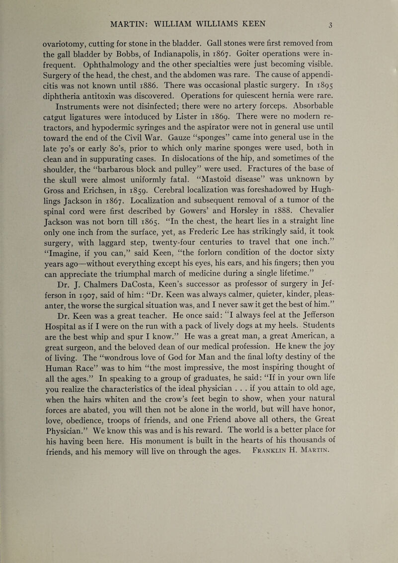 MARTIN: WILLIAM WILLIAMS KEEN ovariotomy, cutting for stone in the bladder. Gall stones were first removed from the gall bladder by Bobbs, of Indianapolis, in 1867. Goiter operations were in¬ frequent. Ophthalmology and the other specialties were just becoming visible. Surgery of the head, the chest, and the abdomen was rare. The cause of appendi¬ citis was not known until 1886. There was occasional plastic surgery. In 1895 diphtheria antitoxin was discovered. Operations for quiescent hernia were rare. Instruments were not disinfected; there were no artery forceps. Absorbable catgut ligatures were intoduced by Lister in 1869. There were no modern re¬ tractors, and hypodermic syringes and the aspirator were not in general use until toward the end of the Civil War. Gauze “sponges” came into general use in the late 70’s or early 8o’s, prior to which only marine sponges were used, both in clean and in suppurating cases. In dislocations of the hip, and sometimes of the shoulder, the “barbarous block and pulley” were used. Fractures of the base of the skull were almost uniformly fatal. “Mastoid disease” was unknown by Gross and Erichsen, in 1859. Cerebral localization was foreshadowed by Hugh- lings Jackson in 1867. Localization and subsequent removal of a tumor of the spinal cord were first described by Gowers’ and Horsley in 1888. Chevalier Jackson was not born till 1865. “In the chest, the heart lies in a straight line only one inch from the surface, yet, as Frederic Lee has strikingly said, it took surgery, with laggard step, twenty-four centuries to travel that one inch.” “Imagine, if you can,” said Keen, “the forlorn condition of the doctor sixty years ago—without everything except his eyes, his ears, and his fingers; then you can appreciate the triumphal march of medicine during a single lifetime.” Dr. J. Chalmers DaCosta, Keen’s successor as professor of surgery in Jef¬ ferson in 1907, said of him: “Dr. Keen was always calmer, quieter, kinder, pleas¬ anter, the worse the surgical situation was, and I never saw it get the best of him.” Dr. Keen was a great teacher. He once said: “I always feel at the Jefferson Hospital as if I were on the run with a pack of lively dogs at my heels. Students are the best whip and spur I know.” He was a great man, a great American, a great surgeon, and the beloved dean of our medical profession. He knew the joy of living. The “wondrous love of God for Man and the final lofty destiny of the Human Race” was to him “the most impressive, the most inspiring thought of all the ages.” In speaking to a group of graduates, he said: “If in your own life you realize the characteristics of the ideal physician ... if you attain to old age, when the hairs whiten and the crow’s feet begin to show, when your natural forces are abated, you will then not be alone in the world, but will have honor, love, obedience, troops of friends, and one Friend above all others, the Great Physician.” We know this was and is his reward. The world is a better place for his having been here. His monument is built in the hearts of his thousands of friends, and his memory will live on through the ages. Franklin H. Marttn.