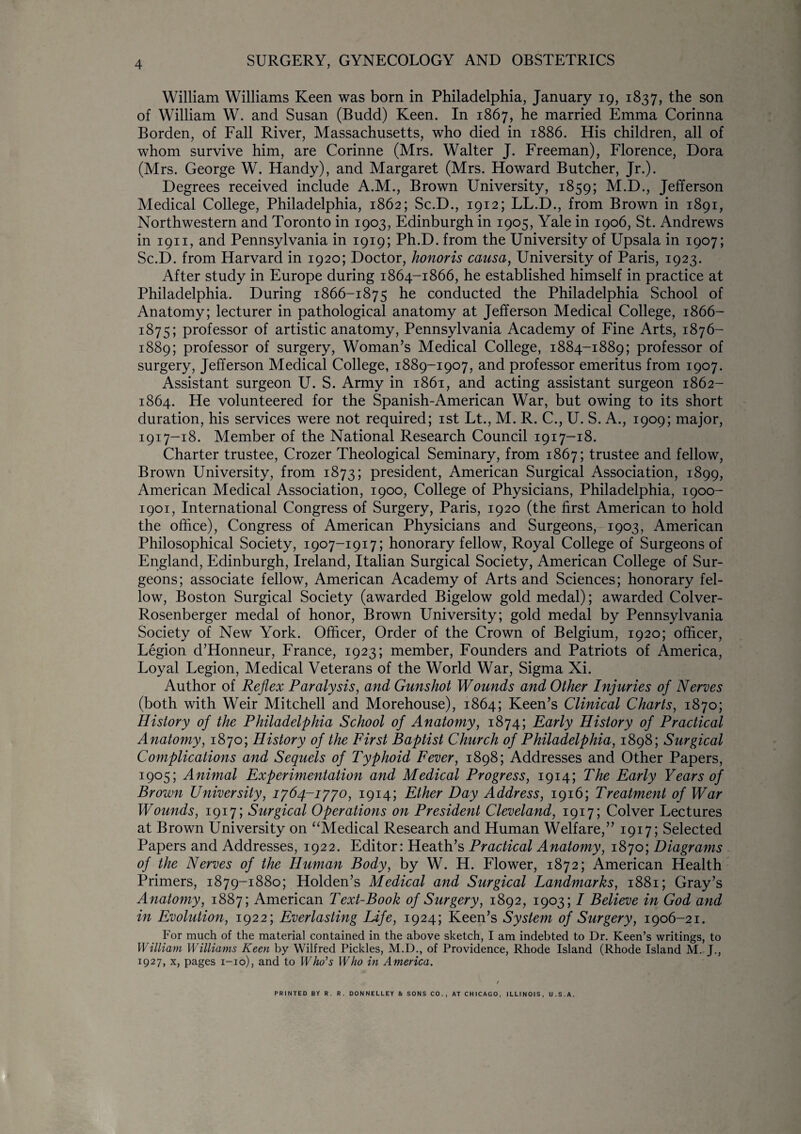 William Williams Keen was born in Philadelphia, January 19, 1837, the son of William W. and Susan (Budd) Keen. In 1867, he married Emma Corinna Borden, of Fall River, Massachusetts, who died in 1886. His children, all of whom survive him, are Corinne (Mrs. Walter J. Freeman), Florence, Dora (Mrs. George W. Handy), and Margaret (Mrs. Howard Butcher, Jr.). Degrees received include A.M., Brown University, 1859; M.D., Jefferson Medical College, Philadelphia, 1862; Sc.D., 1912; LL.D., from Brown in 1891, Northwestern and Toronto in 1903, Edinburgh in 1905, Yale in 1906, St. Andrews in 1911, and Pennsylvania in 1919; Ph.D. from the University of Upsala in 1907; Sc.D. from Harvard in 1920; Doctor, honoris causa, University of Paris, 1923. After study in Europe during 1864-1866, he established himself in practice at Philadelphia. During 1866-1875 he conducted the Philadelphia School of Anatomy; lecturer in pathological anatomy at Jefferson Medical College, 1866- 1875; professor of artistic anatomy, Pennsylvania Academy of Fine Arts, 1876- 1889; professor of surgery, Woman’s Medical College, 1884-1889; professor of surgery, Jefferson Medical College, 1889-1907, and professor emeritus from 1907. Assistant surgeon U. S. Army in 1861, and acting assistant surgeon 1862- 1864. He volunteered for the Spanish-American War, but owing to its short duration, his services were not required; 1st Lt., M. R. C., U. S. A., 1909; major, 1917-18. Member of the National Research Council 1917-18. Charter trustee, Crozer Theological Seminary, from 1867; trustee and fellow, Brown University, from 1873; president, American Surgical Association, 1899, American Medical Association, 1900, College of Physicians, Philadelphia, 1900- 1901, International Congress of Surgery, Paris, 1920 (the first American to hold the office), Congress of American Physicians and Surgeons, 1903, American Philosophical Society, 1907-1917; honorary fellow, Royal College of Surgeons of England, Edinburgh, Ireland, Italian Surgical Society, American College of Sur¬ geons; associate fellow, American Academy of Arts and Sciences; honorary fel¬ low, Boston Surgical Society (awarded Bigelow gold medal); awarded Colver- Rosenberger medal of honor, Brown University; gold medal by Pennsylvania Society of New York. Officer, Order of the Crown of Belgium, 1920; officer, Legion d’Honneur, France, 1923; member, Founders and Patriots of America, Loyal Legion, Medical Veterans of the World War, Sigma Xi. Author of Reflex Paralysis, and Gunshot Wounds and Other Injuries of Nerves (both with Weir Mitchell and Morehouse), 1864; Keen’s Clinical Charts, 1870; History of the Philadelphia School of Anatomy, 1874; Early History of Practical Anatomy, 1870; History of the First Baptist Church of Philadelphia, 1898; Surgical Complications and Sequels of Typhoid Fever, 1898; Addresses and Other Papers, 1905; Animal Experimentation and Medical Progress, 1914; The Early Years of Brown University, 1764-1770, 1914; Ether Day Address, 1916; Treatment of War Wounds, 1917; Surgical Operations on President Cleveland, 1917; Colver Lectures at Brown University on “Medical Research and Human Welfare,” 1917; Selected Papers and Addresses, 1922. Editor: Heath’s Practical Anatomy, 1870; Diagrams of the Nerves of the Human Body, by W. H. Flower, 1872; American Health Primers, 1879-1880; Holden’s Medical and Surgical Landmarks, 1881; Gray’s Anatomy, 1887; American Text-Book of Surgery, 1892, 1903; I Believe in God and in Evolution, 1922; Everlasting Life, 1924; Keen’s System of Surgery, 1906-21. For much of the material contained in the above sketch, I am indebted to Dr. Keen’s writings, to William Williams Keen by Wilfred Pickles, M.D., of Providence, Rhode Island (Rhode Island M. J., 1927, x, pages 1-10), and to Who's Who in America. t PRINTED BY R. R. DONNELLEY & SONS CO., AT CHICAGO, ILLINOIS, U.S.A.