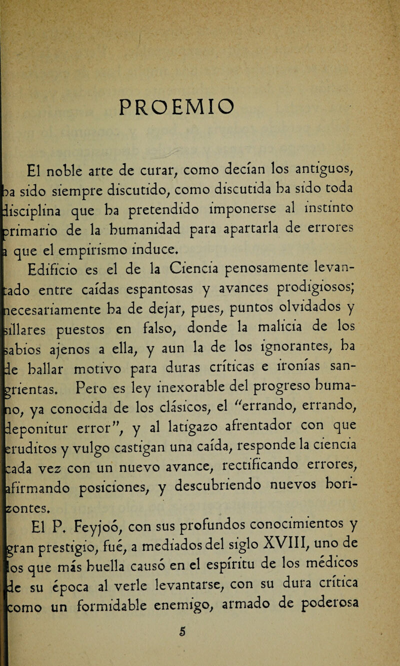 PROEMIO El noble arte de curar, como decían los antiguos, ^a sido siempre discutido, como discutida ba sido toda disciplina que ba pretendido imponerse al instinto primario de la humanidad para apartarla de errores \ que el empirismo induce* Edificio es el de la Ciencia penosamente levan- ado entre caídas espantosas y avances prodigiosos; necesariamente ba de dejar, pues, puntos olvidados y illa res puestos en falso, donde la malicia de los abios ajenos a ella, y aun la de los ignorantes, ba de bailar motivo para duras críticas e ironías san- rientas* Pero es ley inexorable del progreso húma¬ lo, ya conocida de los clásicos, el ^errando, errando, depomtur error ”, y al latigazo afrentador con que ruditos y vulgo castigan una caída, responde la ciencia ada vez con un nuevo avance, rectificando en oles, firmando posiciones, y descubriendo nuevos bon- ontes* El P* Feyjoó, con sus profundos conocimientos y gran prestigio, fue, a mediados del siglo XVIII, uno de los que más huella causó en el espíritu de los médicos e su época al verle levantarse, con su dura critica orno un formidable enemigo, armado de podeiosa