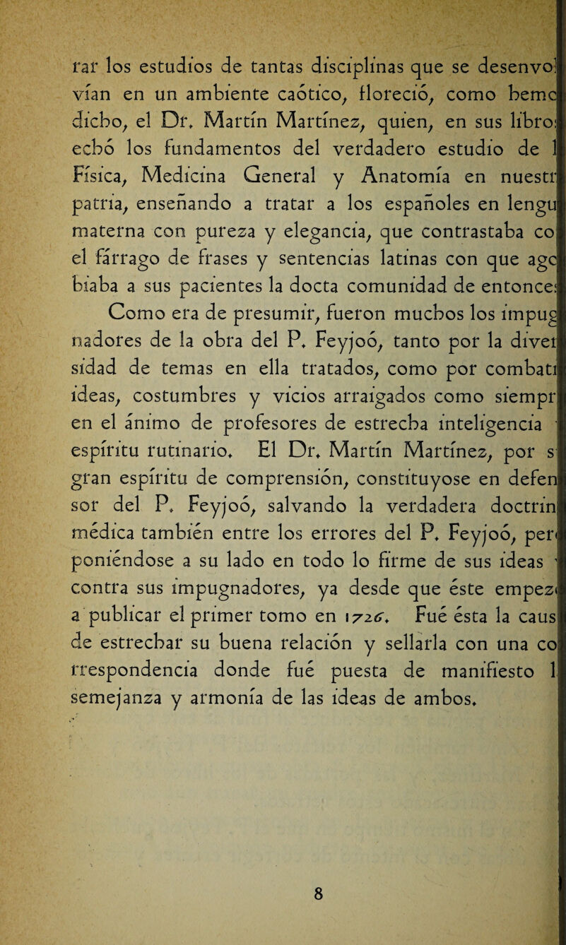 rar los estudios de tantas disciplinas que se desenvoj vían en un ambiente caótico, floreció, como bemc dicho, el Dr, Martín Martínez, quien, en sus libro: echó los fundamentos del verdadero estudio de 1 Física, Medicina General y Anatomía en nuestr patria, enseñando a tratar a los españoles en lengu materna con pureza y elegancia, que contrastaba co. el fárrago de frases y sentencias latinas con que age! biaba a sus pacientes la docta comunidad de entonce:! Como era de presumir, fueron muchos los impugi nadores de la obra del P, Feyjoó, tanto por la diver sidad de temas en ella tratados, como por combatí ideas, costumbres y vicios arraigados como siempri en el ánimo de profesores de estrecha inteligencia 1 espíritu rutinario. El Dr, Martín Martínez, por s gran espíritu de comprensión, constituyóse en defen sor del P, Feyjoó, salvando la verdadera doctrinj médica también entre los errores del P, Feyjoó, per* poniéndose a su lado en todo lo firme de sus ideas contra sus impugnadores, ya desde que éste empez* a publicar el primer tomo en wzc, Fué ésta la caus de estrechar su buena relación y sellarla con una co rrespondencia donde fué puesta de manifiesto 1 semejanza y armonía de las ideas de ambos.